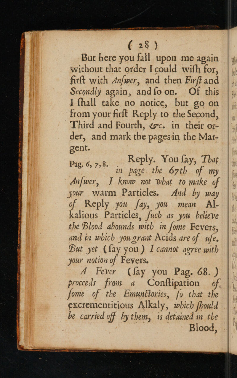    — resece F ( 28) But here you fail upon me again without that order Icould wifh for, |, firft with Anfwer, and then Firfiand || ,, Secondly again, andfoon. Of this | ,, I fhall cake no notice, but goon | y from yout firft Reply to the Second, |, Third and Fourth, gc. in their or- | , der, and mark the pagesin the Mar- gent. eee eS ee  Reply. You fay, That in page. the 67th of my | Anfwer, I know not what to make of jour warm Particles. And by way of Reply you fay, you mean A\- kalious Particles, fuch as you believe the Blood abounds with in fome Fevers, and in which you grant Acids are of ufe. But yet (fay you) I cannot agree with your notion of Fevers. A Fever (fay you Pag. 68. ) proceeds from a Conftipation of, fome of the Emunétories, fo that the excrementitious Alkaly, which fhould be carried off by them, is detained in the | Blood, Pag. 6, 7,8. 