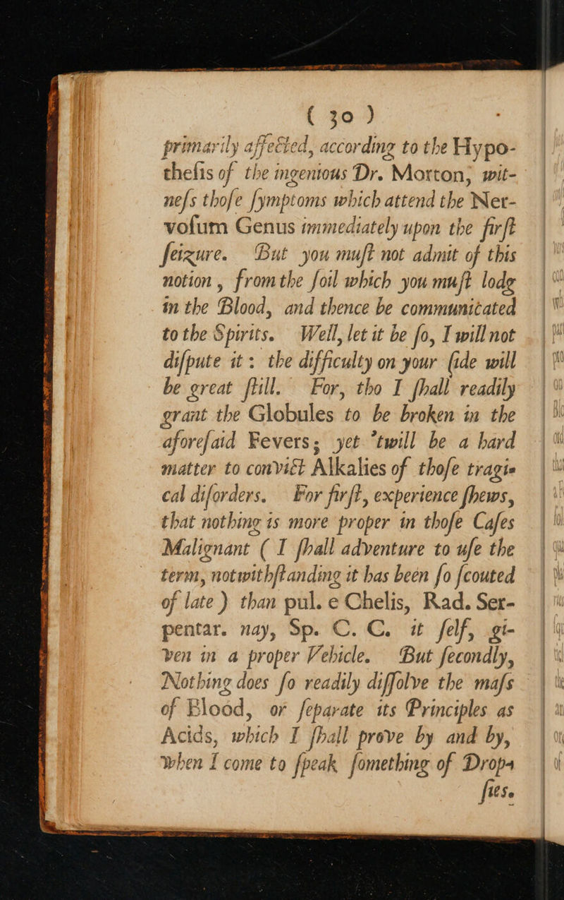 DE To RT AE ate ro no Ee en a SE cae Nn See a aS SS, in Gal i yeaa” rey { 30 ) primarily affected, according to the Hypo- thefis of the mgenious Dr. Mort ton, wit- nefs thofe [ympe oms which attend the Net- vofum Genus immediately upon the frft feizur e. But you muft not admit of this notion , fromthe foil which you muft lode in the Blood, and thence be communicated to the § e206 Weil, let it be fo, I will not difpute it: the difficulty on your (ide will be great flill. For, tho I fhall readily grant the Globules mre broken in the aforefaid Fevers; yet “twill be a hard matter to convict Alkalies of thofe tragie cal diforders. For firft, experience fhews, that nothing i is more proper in thofe Cafes Malignant ( I fhall adventure to ufe the term, ; notwith/Panding it has been fo fcouted of late ) than pul. e Chelis, Rad. Ser- pentar. nay, Sp. C. C. ut felf, gi- ven in a proper Vebicle. But fecondly, Nothing does fo readsly diffolve the mafs of Blood, or feparate its Principles as Acids, which I fhall prove by and by, when I come to fpeak fomething of gs 150