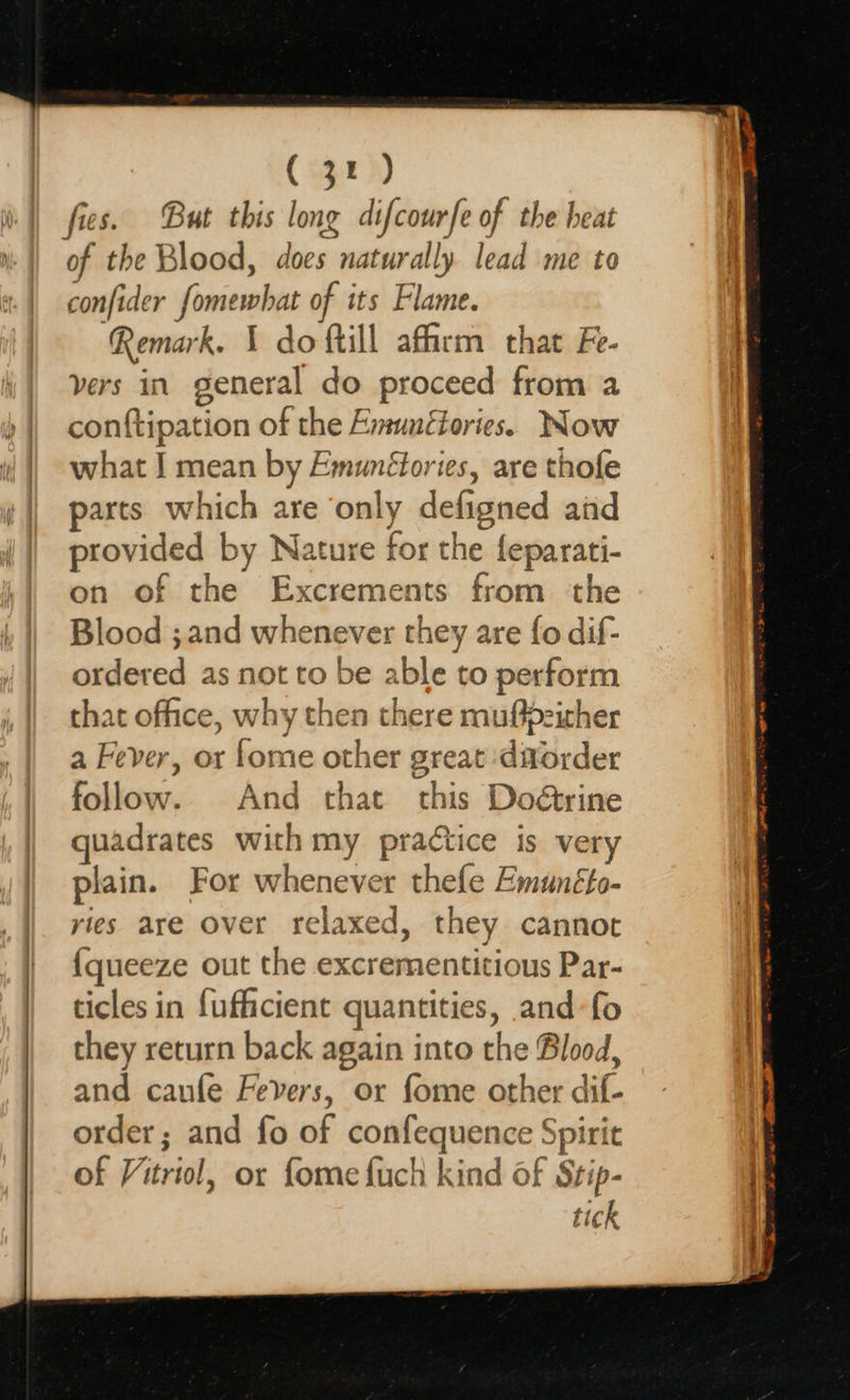 (32) fies. But this long difcourfe of the heat of the Blood, does naturally lead me to confider fomewhat of its Flame. Remark. \ do {till affirm that Fe- vers in general do proceed from a conftipation of the Emunétories. Now what J mean by Emunétories, are thofe arts which are only defigned aid provided by Nature for the feparati- on of the Excrements from ‘the Blood ;and whenever they are fo dif- ordered as not to be able to perform that office, why then there muftdzither a Fever, or fome other great :ditorder follow. And that this Doétrine uadrates with my practice is very plain. For whenever thefe Emunéto- yies are over relaxed, they cannot {queeze out the excrementitious Par- ticles in fufficient quantities, and-fo they return back again into the Blood, and caufle Fevers, or fome other dif- order; and fo of confequence Spirit of Vitriol, or fomefuch kind of Stip- tick