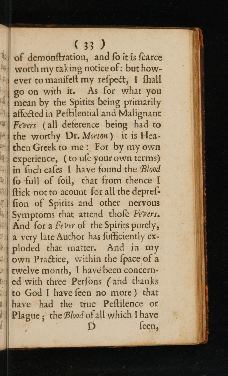( 33 ) of demonftration, and fo it is {carce worth my taking notice of : but how- ever to manifelt my refpect, I fhall go on with ic. As for what you mean by the Spirits being primarily affected in Peftilential and Malignant Fevers (all deference being had to fion of Spirits and other nervous Symptoms that attend thofe Fevers. And for a Fever of the Spirits purely, a very late Author has fufficiently ex- ploded that matter, And in my own Practice, within the {pace of a twelve month, I have been concern- ed with three Perfons (and thanks to God I have feen no more) that D feen,
