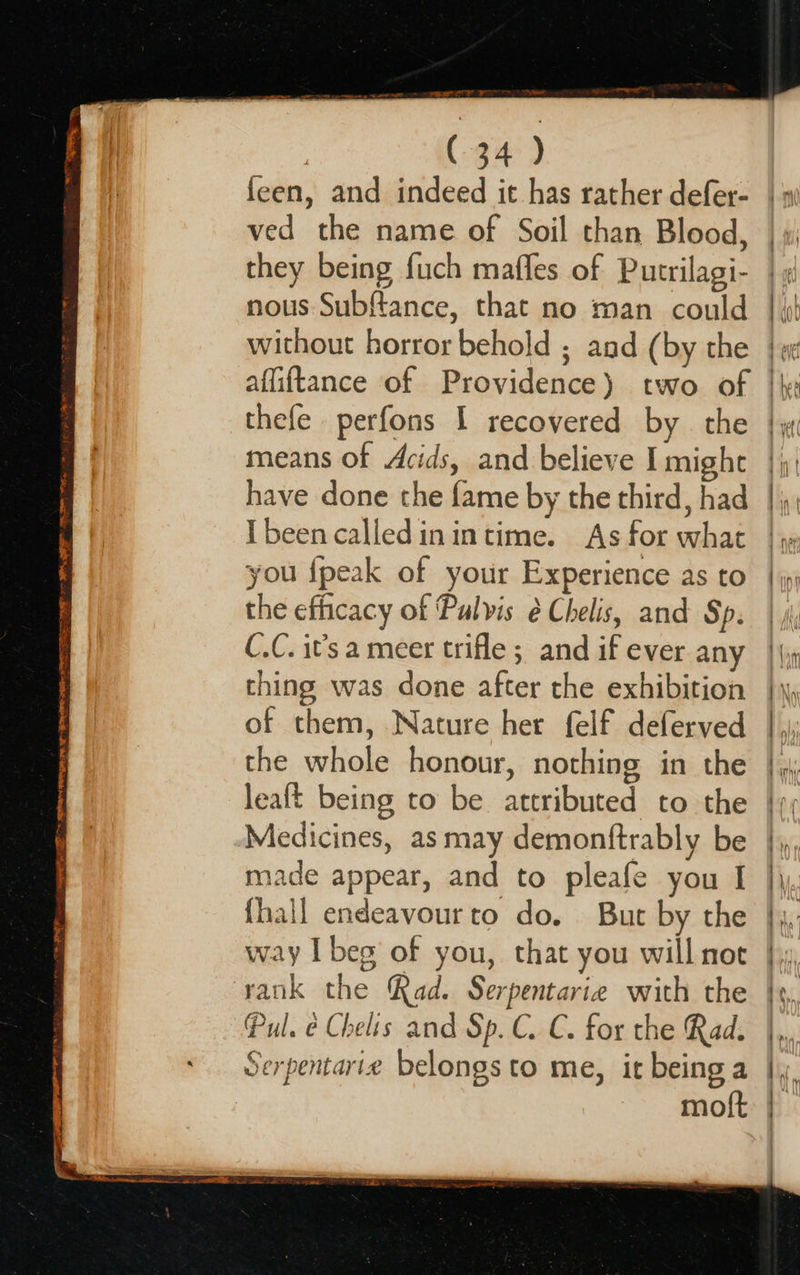 RE I A EES eye SESE” SESS TE Te a RMON TS Cre TA AONE: (34 ) feen, and indeed it has rather defer- ved the name of Soil than Blood, they being fuch maffes of Putrilagi- nous Subftance, that no man could without horror behold ; and (by the affiftance of Providence) two of thefe perfons I recovered by the means of Acids, and believe I might have done the fame by the third, had Ibeen calledinintime. As for what you {peak of your Experience as to the efficacy of Pulvis é Chelis, and Sp. C.C. it’s a meer trifle ; and if ever any thing was done after the exhibition of them, Nature her {elf deferved the whole honour, nothing in the lealt being to be. attributed to the Medicines, as may demonftrably be made appear, and to pleafe you I {hall endeavour to do. But by the way I beg of you, that you will not Pul. é Chelis and Sp. C. C. for the Rad. Serpentarix belongs to me, it being a moft tty ir