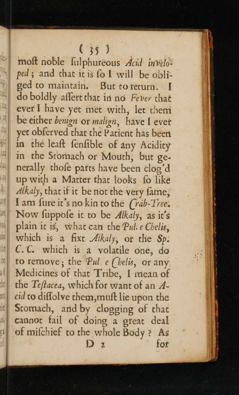   Ms &amp; Rae moft noble fulphureous Acid invelo: ped; and that itis fo Ll will be obli- ged to maintain. But torecurn. I do boldly affert that in no Fever that ever I have yet met with, let them be either benign or malign, have I evet yet obferved chat the Patient has beeri in che leaft fenfible of any Acidity in the Stornach or Mouth, bur ge- nerally thofe patts have been clog’d up with a Matter that looks fo like Alkaly, that if it be not the very fame; 1am fure it’s no kin to the (rab-Tree. Now fuppofe ic to be Alkaly, as it’s plain ic is, what can the Pul: e Chelis; which is a fixe Alkaly, or the Sp. C.C. which is a volatile one; do to remove; the Pul. ¢ (helis, or any Medicines of that Tribe, I mean of the Te/tacea, which for want of an A- cid to diflolve them,muft lie upon the Stomach, and by clogging of that cannot fail of doing a gteac deal of mifchief to the whole Body ? As 2 for  