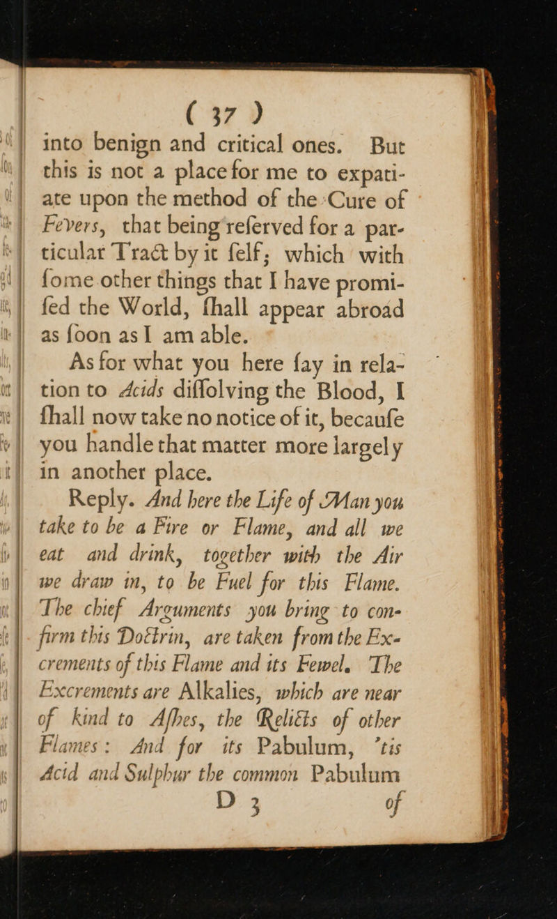    ( 37 ) into benign and critical ones. But this is not a placefor me to expati- ate upon the method of the Cure of Fevers, that being referved for a par- ticular Tract by ic felf; which with {ome other things that I have promi- fed the World, fhall appear abroad as {oon asI am able. As for what you here fay in rela- tion to Acids diflolving the Blood, I {hall now take no notice of it, becaufe you handle that matter more largely in another place. Reply. And here the Life of Man you take to be a Fire or Flame, and all we eat and drink, together with the Air we draw in, to be Fuel for this Flame. The chief Arguments you bring to con- firm this Doétrin, are taken from the Ex- crements of this Flame and its Fewel. ‘The Excrements are Alkalies, which are near of kind to Afhes, the Reliéts of other Flames: And for its Pabulum, ’tis Acid and Sulphur the common Pabulum D 3 of