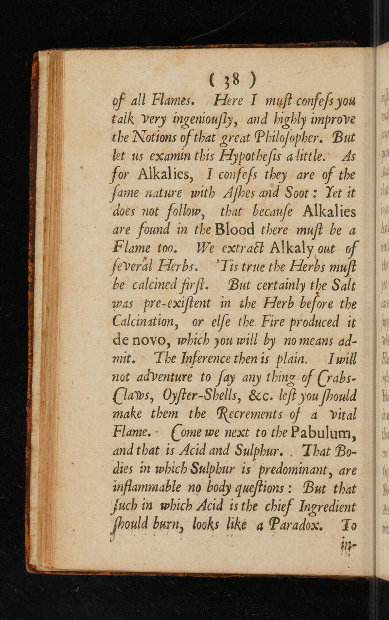  SE TR RS ay See See WOME &gt; SPOR Ay WBE H Ch TIRING ( 38 ) of all Flames. Fer I muft confe/s you talk very ingenioufly, and lighly improve the Notions of that great Philofopher. But let us examin this Flypothefis alittle. As for Alkalies, I confefs they are of the fame nature with Afbes and Soot : Yet it does not follow, that becaufe Alkalies are found in the Blood there mujft be a Flame too. We extraét Alkaly out of feveral Flerbs. ’Tis true the Herbs muft be calcined firfi. But certamly the Salt was pre-exiftent im the Herb before the Calcination, or elfe the. Fire produced it de novo, which you will i by no means ad- mit. The Inference then is plain. Iwill not adventure to fay any thing of (vabs- (laws, OyfFer-Shells, &amp;c. left you fhould make them the Recrements of a vital Flame.- (ome we next to the Pabulum, and that 1s Acid and Sulphur. . That Bo- dies in which Sulphur is predominant, are inflammable no body queftions: But that fuch in which Acid isthe chief Ingredient frould burn, looks liké a Paradox. Fo hi}e                   