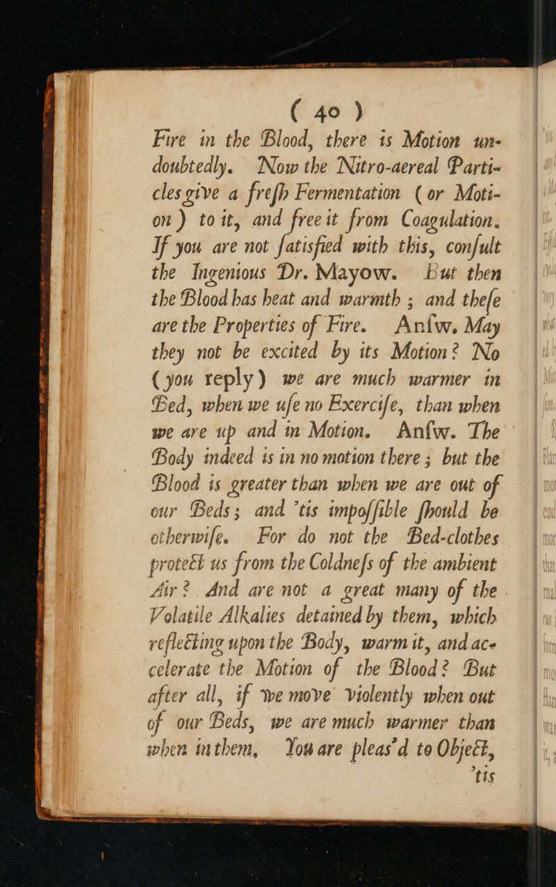  Lite gan SSSA + AON eee re WE ME RI RCT TS ET 72 MAE ARTES orp pe Te ean fF ( 40 ) Fire in the Blood, there is Motion un- doubtedly. Now the Nitro-aereal Parti- cles give a frefh Fermentation (or Moti- on) toit, and freeit from Coagulation. If you are not fatisfied with this, confult the Ingenious Dr. Mayow. but then the Blood has heat and warmth ; and thefe are the Properties of Fire. Aniw. May they not be excited by its Motion? No (you reply) we are much warmer in Bed, when we ufe no Exercife, than when we are up and im Motion. Anfw. The ver indeed is in no motion there; but the nay is greater than when we are out o y Beds; and ’tis impoffible fhould be ther senile For do not the Bed-clothes protect us from the Coldnefs of the ambient Air? And ave not a great many of the - Volatile Alkalies detained by them, which reflecting upon the Body, warm tt, — celerat ‘i the Motion of the Blood? Bu after all, if ve move violently when out of Our eed we are much warmer than when in them, You are pleas’d to Object, tis                       