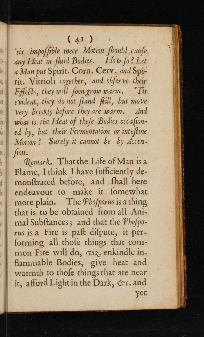 | (41 ) ‘tis impof fable ible meer Motion fhould caufe any Heat in fluid Bodies. How fo? Let a Man put Spirit. Corn. Cerv. and Spi- rit. agri fangs and obferve their E fects, tl will foongrow warm. “Tis evident, aah lo not fland flill, but move very briskly before they are warm. And what is the Fleat of thefe Bodies occafton- ed by, but their Fermentation or inteftine Motion 2 Surely it cannot be by Accen- Remark. Thatthe Life of Man isa Flame, I think I have fufficiently de- menitsated before, and fhall here endeavour to make it fomewhat more plain. The Phofporus is a thing that is to be obtained from all Ani- mal Subftances; and that the Pho/po- rus isa Fire is paft dilfpute, it per- forming all thofe things that com- mon Fire will do, UR: nenkiadlesn. flammable Bidics: give heart and warmth to thofe things that are near it, afford Lightin the Dark, ec. and yet
