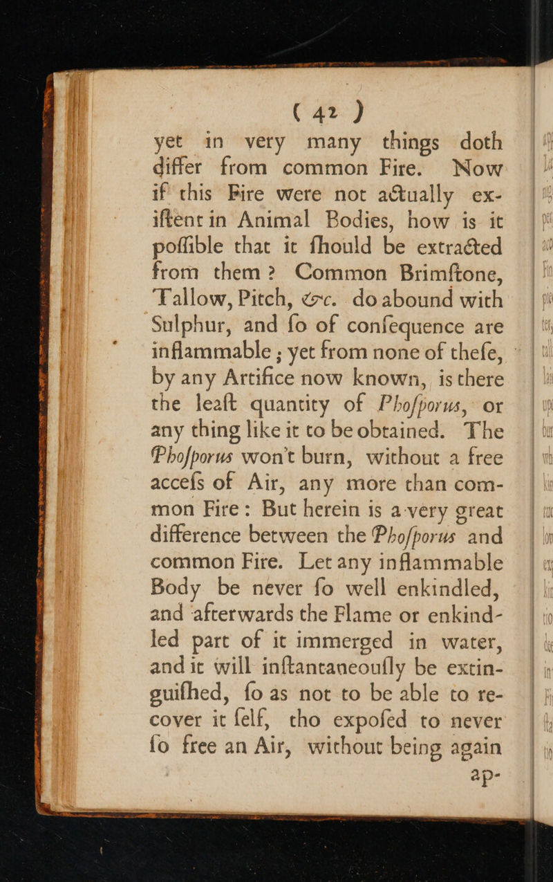 =z STE SSRIS + SDR ORE re Wr EMER: 7S RE RR ae ne ca ( 42 ) yet in very many things doth differ from common Fire. Now if this Bire were not actually ex- iftent in Animal Bodies, how is it poffible that it fhould be extraéted from them? Common Brimftone, Tallow, Pitch, ¢c. do abound with Sulphur, and fo of confequence are inflammable ; yet from none of thefe, - by any Artifice now known, is there the leaft quantity of Phofporus,: or any thing like it to be obtained. The Phofporus won't burn, without a free accefs of Air, any more than com- mon Fire: But herein is a-very great difference between the Pho/porus and common Fire. Let any inflammable Body be never fo well enkindled, and ‘afterwards the Flame or enkind- led part of it immerged in water, and it will inftantaneoufly be extin- guifhed, fo as not to be able to re- cover it felf, tho expofed to never fo free an Air, without being again ap-