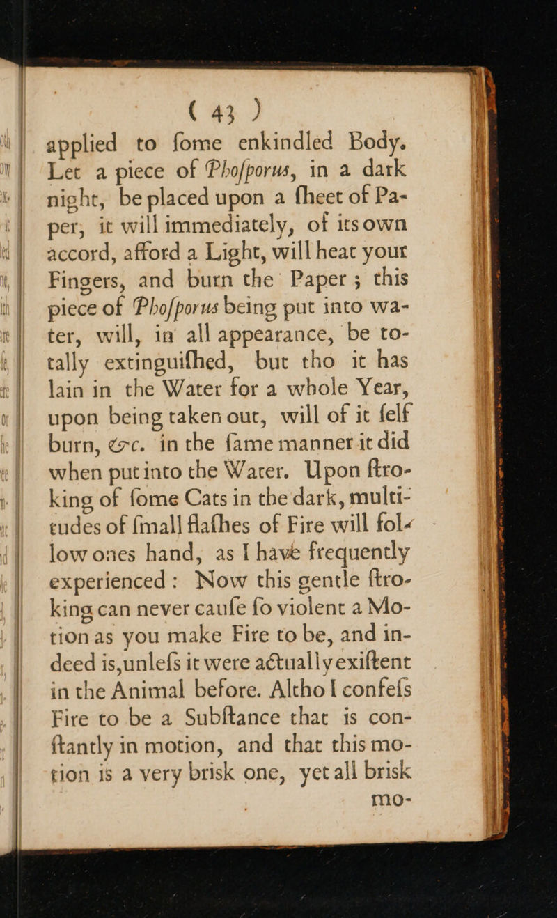 applied to fome enkindled Body. Let a piece of Pho/porus, in a dark night, be placed upon a fheet of Pa- per, it will immediately, of itsown accord, afford a Light, will heat your Fingers, and burn the Paper ; this piece of Pho/porus being put into wa- ter, will, in all appearance, be to- tally extinguifhed, but tho it has lain in the Water for a whole Year, upon being taken out, will of ic felf burn, ¢rc. in the fame manner it did when put into the Water. Upon ftro- king of fome Cats in the dark, multi- cudes of {mall flafhes of Fire will fol- low ones hand, as I have frequently experienced: Now this gentle {tro- king can never caufe fo violent a Mo- tion as you make Fire to be, and in- deed is,unlefs it were actually exiftent in the Animal before. Altho I confefs Fire to be a Subftance that is con- ftantly in motion, and that this mo- tion is a very brisk one, yet all brisk mo-