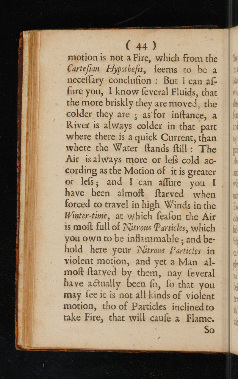 Deans in gle ISTE SO ROT GBC LT EE TT IE 2 WN TE ELI NS ER PHAES ( 44) motion is not a Fire, which from the Carteftan Hypothefis, {eems to be a neceflary conclufion : But i can af- fure you, | know feveral Fluids, chat the more briskly they are moved, the colder they are ; as‘tor inftance, a River is always colder in that part where there is a quick Current, than where the Water ftands ftill: The Air isalways more or lefs cold ac- cording as the Motion of it is greater or leis; and I can affure you I have been almoft ftarved when forced to travel in high Winds inthe Winter-time, at which feafon the Air is moft full of Nitrows Particles, which you own to be inflammable ; and be- hold here your Nitrous Particles in violent motion, and yet 2 Man al- moft {tarved by them, nay feveral have actually been fo, fo that. you may ice ic is not all kinds of violent motion, tho of Particles inclined to take Fire, that will caufe a Flame. , SO