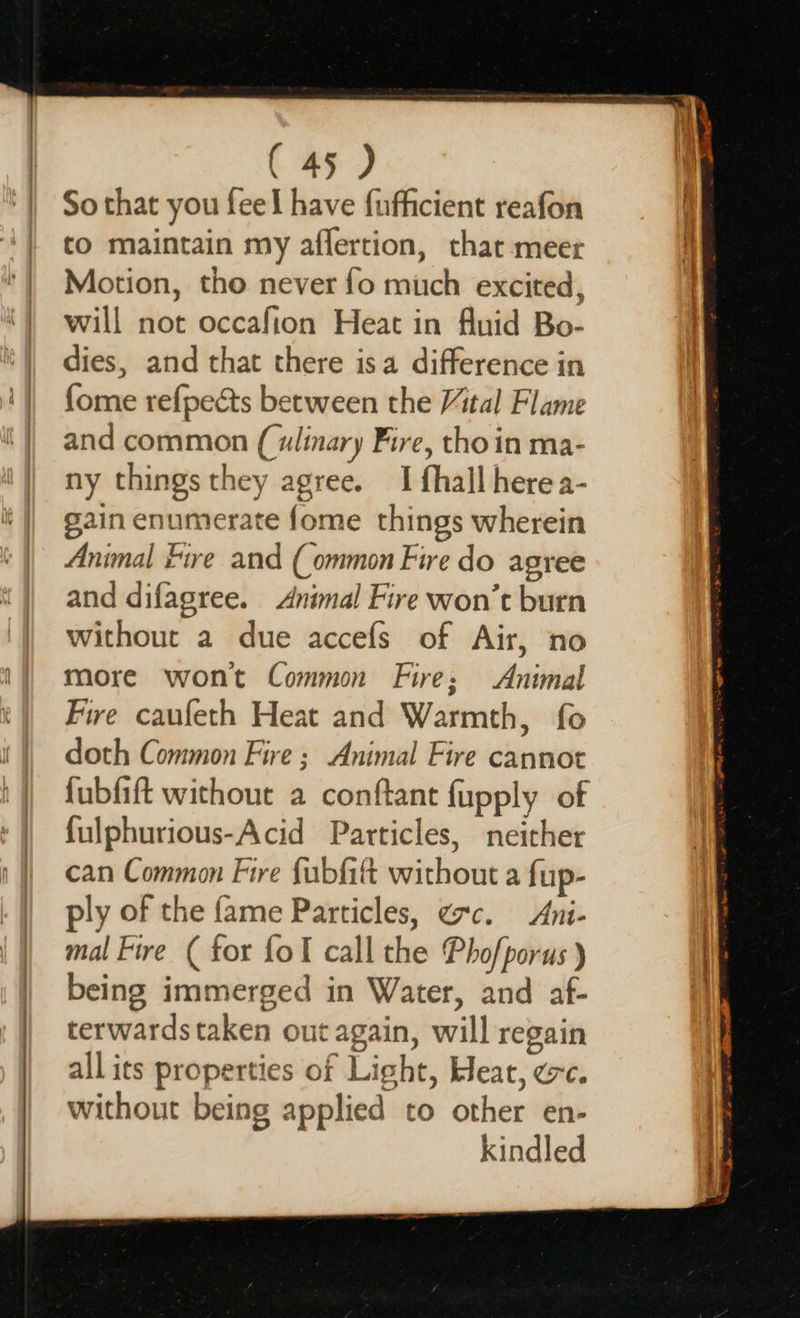 eS a, So that you feel have fufficient reafon to maintain my affertion, that meet Motion, tho never fo much excited, dies, and that there isa difference in fome refpects between the Vital Flame and common (ulinary Fire, tho in ma- ny things they agree. I fhall here a- gain enumerate fome things wherein Animal Fire and (ommon Fire do agree and difagree. Animal Fire won’t burn without a due accefs of Air, no more wont Common Fire; Animal Fire caufeth Heat and Warmth, fo doth Common Fire ; Animal Fire cannot fubfift without a conftant fupply of fulphurious-Acid Particles, neither can Common Fire fubfift without a fup- ply of the fame Particles, e7c. Ani- mal Fire ( for foI call the Phofporus ) being immerged in Water, and af- terwards taken out again, will regain allits properties of Light, Heat, ee. without being applied to other en- kindled