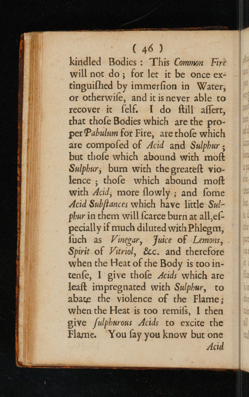 ETE PO ETS BNE LO ETI EE 7 NE FTE RT ey pee GAR So ae ( 46) kindled Bodies : This Common Fire will not do; for let it be once ex: tinguifhed by immerfion in Water; or otherwife, and it isnever able to recover it felf. I do ftill afferr, that thofe Bodies which are the pro- per Pabulum for Fire, are thofe which are compofed of Acid and Sulpbur ; but thofe which abound with moft Sulphur, burn with the greateft vio- lence ; thofe which abound moft with Acid; more flowly ; and fome Acid Subjtances which have little Sul- pbur in them will {carce burn at all,ef- pecially if much diluted with Phlegm, fuch as Vinegar, Juice of -Lemons, . Spirit of Vitriol, &c. and therefore when the Heat of the Body is too in- tenfe, I give thofe Acids which are leaft impregnated with Sulphur, to abate the violence of the Flame: when the Heat is too remifs, I then give /ulpburous Acids to excite the Flame. You fay you know but one Acid