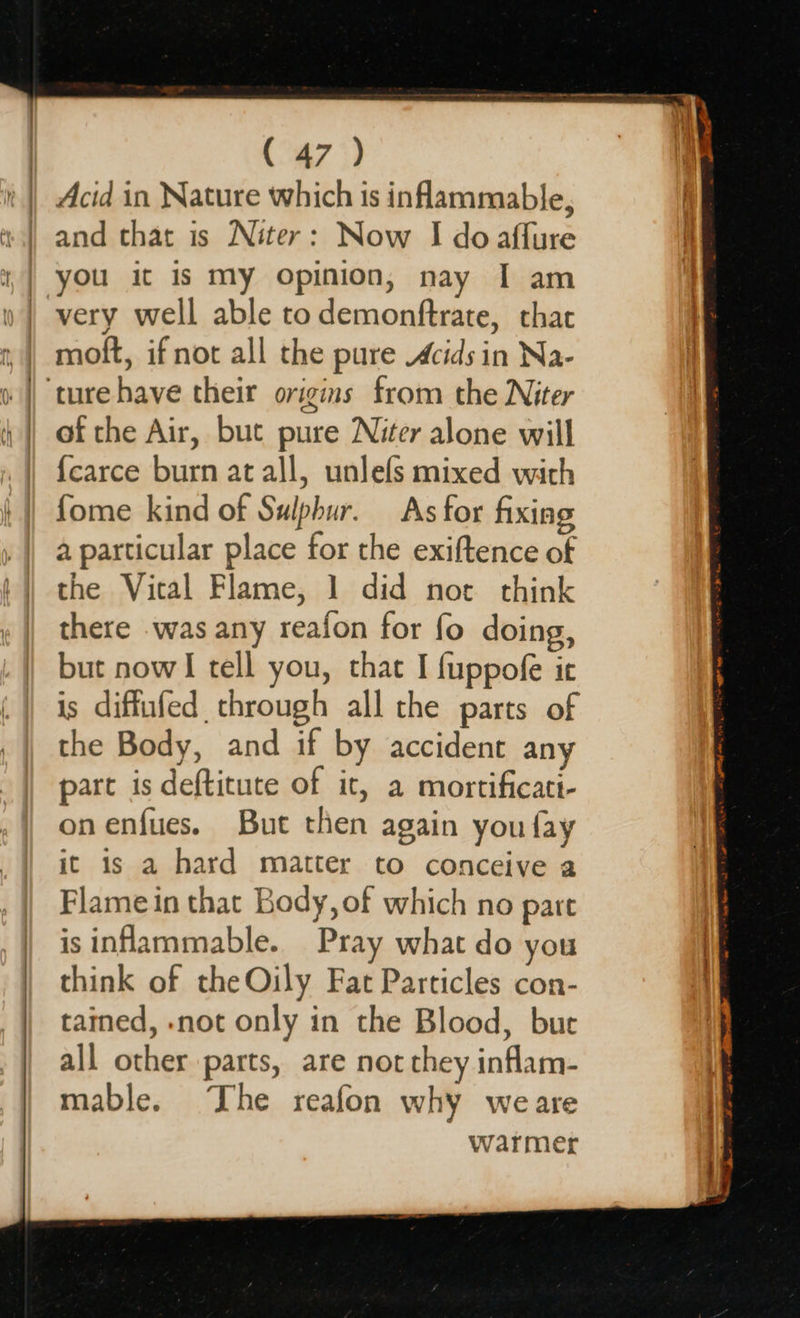 ( 47 ) Acid in Nature which is inflammable, and that is Niter: Now I doaflure you it is my opinion, nay I am moft, if not all the pure Acids in Na- of the Air, but pure Niter alone will {carce burn at all, unlefs mixed with fome kind of Sulphur. As for fixing a particular place for the exiftence of the Viral Flame, 1 did not think there was any reafon for fo doing, but now! tell you, that I fuppofe ir is diffufed through all the parts of the Body, and if by accident any part is deftitute of it, a mortificatt- onenfues. But then again you fay it is a hard matter to conceive a Flame in that Body, of which no pare isinflammable. Pray what do you think of the Oily Fat Particles con- tained, -not only in the Blood, bue all other parts, are not they inflam- mable. Ihe reafon why weare warmer