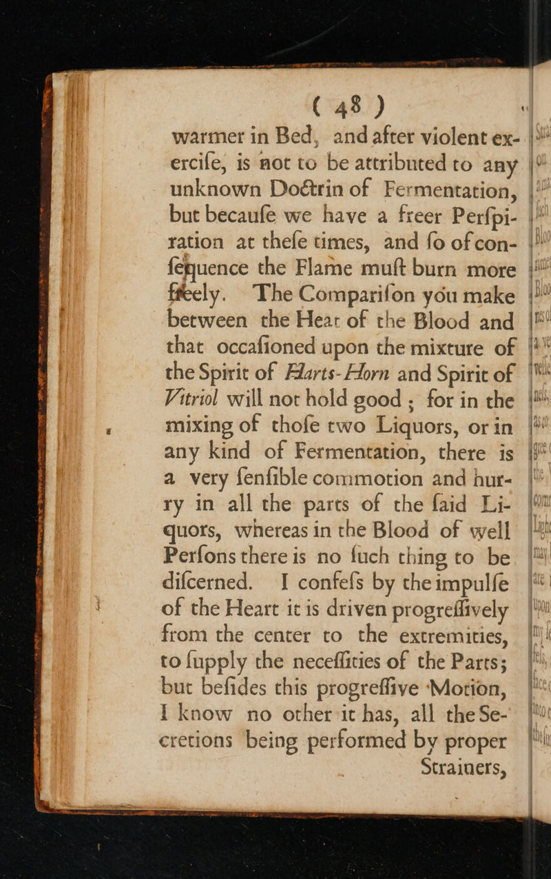 Cr TRIES ae Tn ET SSR RTE WR MIEN EE ETT OE 7 TE a Os ee HRS State ( 48 ) tt ercife, is not to be attributed ro any te fefquence the Flame muft burn more ffeely. The Comparifon you make between the Hear of the Blood and that occafioned upon the mixture of Vitriol will not hold good ; for in the mixing of thofe two Liquors, or in any kind of Fermentation, there is a very fenfible commotion and hur- ry in all the parts of the faid Li- quors, whereas in the Blood of well Perfons there is no fuch thing to be difcerned. I contefs by the impulfe of the Heart it is driven progreflively from the center to the extremities, to {upply the neceffities of the Parts; but befides this progrefliye ‘Motion, I know no other it has, all the Se- cretions being performed by proper Strainers,