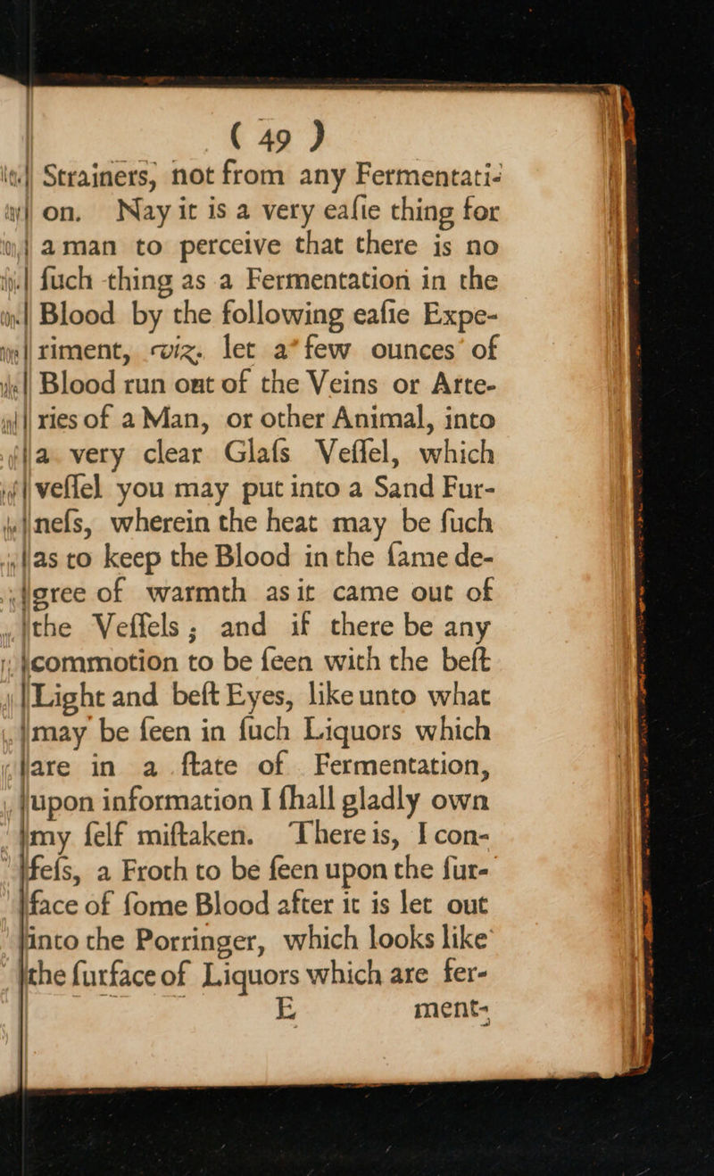 ( 49 J «|| Strainers, not from any Fermentati- aon, Nay it is a very eafie thing for ii,| 2@man to perceive that there is no iy. || fuch thing as a Fermentation in the in| Blood by the following eafie Expe- el timent, wiz. let a*few ounces’ of || Blood run out of the Veins or Arte- wl ies of a Man, or other Animal, into ja. very clear Glafs Veffel, which iveflel you may put into a Sand Fur- \mefs, wherein the heat may be fuch ‘(as to keep the Blood inthe fame de- fgree of warmth asit came out of ithe Veffels; and if there be any commotion to be feen with the beft Light and bett Eyes, like unto what may be feen in fuch Liquors which «fare in a .ftate of _ Fermentation, , {upon information I fhall gladly own ‘tmy felf miftaken. ‘Thereis, I con- ‘fefs, a Froth to be feen upon the fur- face of fome Blood after it is let out jinto the Porringer, which looks like’ jthe furface of Liquors which are fer- ae L ment