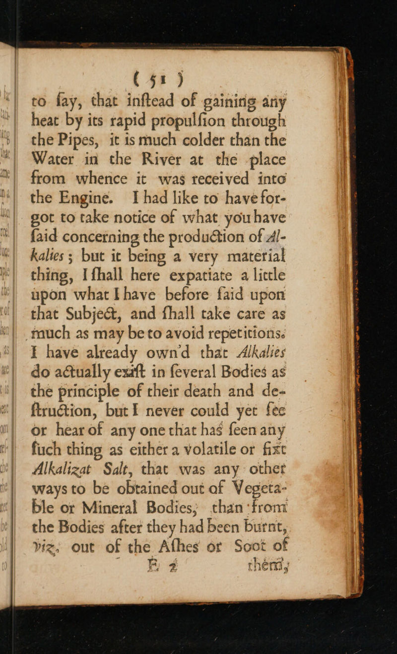    to fay, that inftead of gaining ary heat by its rapid propulfion through the Pipes, it is much colder than the Water in the River at the place from whence it was received into the Engine. I had like to have for- got to take notice of w hat youhave faid concerning the production of dl- kalies ; but it being a very material thing, Ifhall here expatiate a liccle upon what Ihave before faid upon that Subject, and fhall take care as much as may be to avoid repetitions. E have already ownd that Alkalies do actually exaft in feveral Bodies as the principle of their death and de- firuction, but I never could yet fee or hear of any one that has feen any fiich thing as either a volatile or fixe Alkalizat Salt, that was any othet ways to be obtained out of Vegeta- ble or Mineral ae than ‘from the Bodies after they had been burnt, viz, out of the Afhes or Soot of F 2 &gt; chem; 