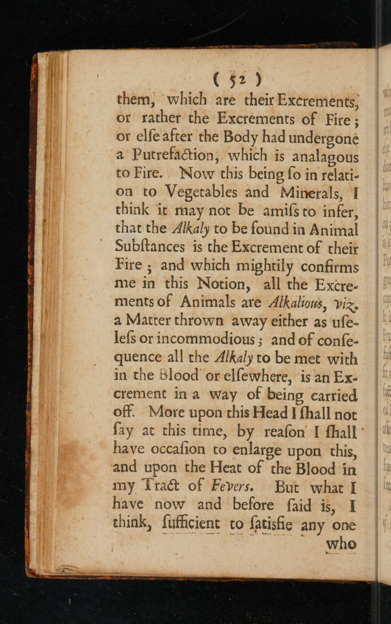 nee NAAT, Sn gi 2 il ud al FR a ty pee Cote (52). them, which are their Excrements, or rather the Excrements of Fire; or elfeafter the Body had undergone a Putrefaction, which is analagous to Fire. Now this being fo in relati- on to Vegetables and Minerals, I think ic may not be amifs to infer, that the Alkaly to be found ia Animal Subftances is the Excrement of their Fire ; and which mightily confirms me in this Notion, all the Excre- ments of Animals are Alkalions, viz. a Matter thrown away either as ufe- lefs or incommodious ; and of confe- quence all the Alkaly to be met with in the blood or elfewhere, is an Ex- crement in a way of being carried off. More upon this Head J fhall not fay at this time, by reafon' I fhall ° have occafion to enlarge upon this, and upon the Heat of the Blood in my ‘Tract of Fevers. But what I have now and before faid is, I think, fufficient to fatisfie any one cae