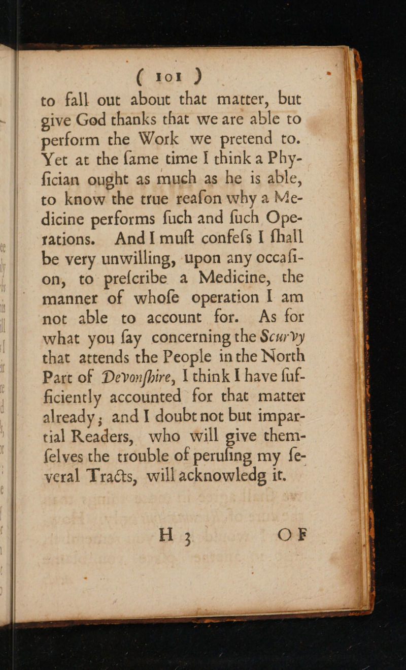      ( tor ) to fall out about that matter, but give God thanks that we are able to perform the Work we pretend to. Yet at the fame time I think a Phy- fician ought as much as he is able, to know the true reafon why a Me- dicine performs fuch and fuch Ope- sations. AndI muft confefs I fhall be very unwilling, upon any occafi- on, to prefcribe a Medicine, the manner of whofe operation I am not able to account for. As for what you fay concerning the Scurvy that attends the People inthe North Part of Devonfhire, | think I have fuf- ficiently accounted for that matter already ; and I doubt not but impar- tial Readers, who will give them- felves the trouble of perufing my {e- veral Tracts, will acknowledg it. H 3 OF 