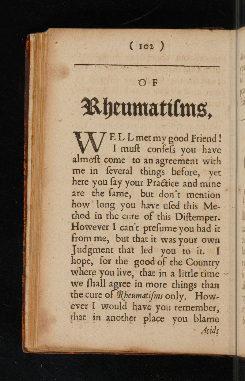 rs thy il — TIE SPE ROG RETO ET EE 7 IE FRE Ne LOY ( 't02) OF Bhcumatilms, ’ EL Lmet my good Friend ! y WY I muft confefs you have almoft come to anagreement with me in feveral things before, yer here you fay your Praétice and mine are the fame, but don’t mention how long you have ufed this Me- thod in the cure of this Diftemper. from me, but that it was your own Judgment that led you to it I hope, for the good of the Country where you live,’ chat in a little time we {hall agree in more things than the cure of Rhewmati/ms only. How- ever I would have you remember, that in another place you blame 3 Acids