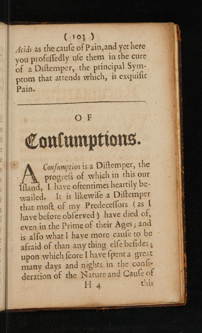 (103) Acids as the caufe of Pain,and yet here you profefledly ufe them in the cure of a Diftemper, the principal Sym- prom that attends which, is exquilit Pain. a GENE ALE OLLI, OF Conluntptions. Confumption is a Diftemper, the 7 progrefs of which in this our Ifland, I have oftentimes heartily be- wailed. It is likewile a Diftemper afraid of than any thing elfe befides : deration of the Nature and Caufe of