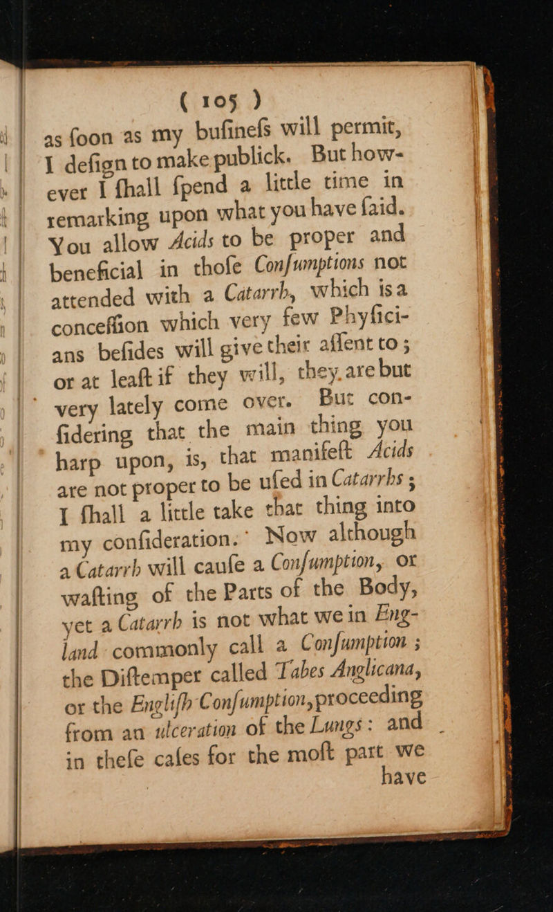 as foon as my bufinefs will permit, I defign to make publick. But how- ever 1 fhall fpend a little time in remarking upon what you have faid. You allow Acids to be proper and beneficial in thofe Confumptions not attended with a Catarrh, which isa conceffion which very few Phyfici- ans befides will give their affent to ; or at leaftif they will, they are but very lately come over. But con- fidering that the main thing you harp upon, is, that manifeft Acids are not proper to be ufed in Catarrhs ; I fhall a little take thar thing into my confideration.’ Now although » Catarrh will caufe a Confumption, ox wafting of the Parts of the Body, yet a Catarrh is not what we in Eng- land commonly call a Confumption ; the Diftemper called Tabes Anglicana, or the Englifh C onfumption, proceeding fom an ulceration of the Lungs: and ‘a thefe cafes for the moft part we have