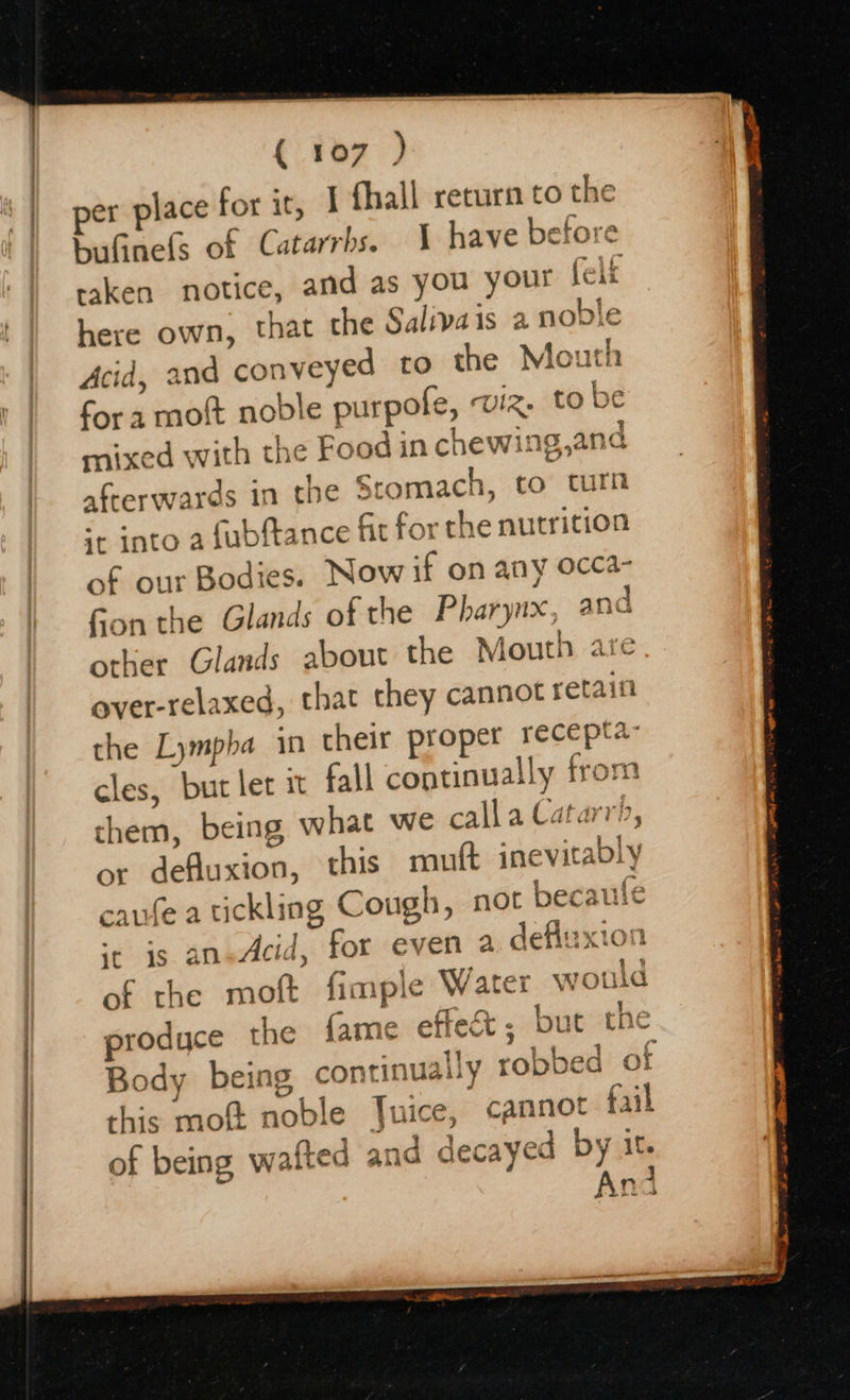   per place for it, I fhall return to the bufinels of Catarrhs. 1 have before taken notice, and as you your felt here own, that the Salivais a noble Acid, and conveyed to the Mouth fora mott noble purpofe, viz. tobe mixed with the Food in chewing,and afterwards in the Stomach, to turn ++ into a fubftance fit for the nutrition of our Bodies. Now if on any occa- Fon the Glands of the Pharynx, and other Glands about the Mouth are over-relaxed, that they cannot retain the Lympba in their proper recepta” cles, butler it fall continually from them, being what we call a Catarrh, or defuxion, this mutt inevitably caufe a tickling Cough, not becaufe ‘+ is an-Acid, for even a defluxion of the moft fimple Water would produce the fame effect; but the Body being continually robbed of this moft noble Juice, cannot fail of being wafted and decayed by it. And 