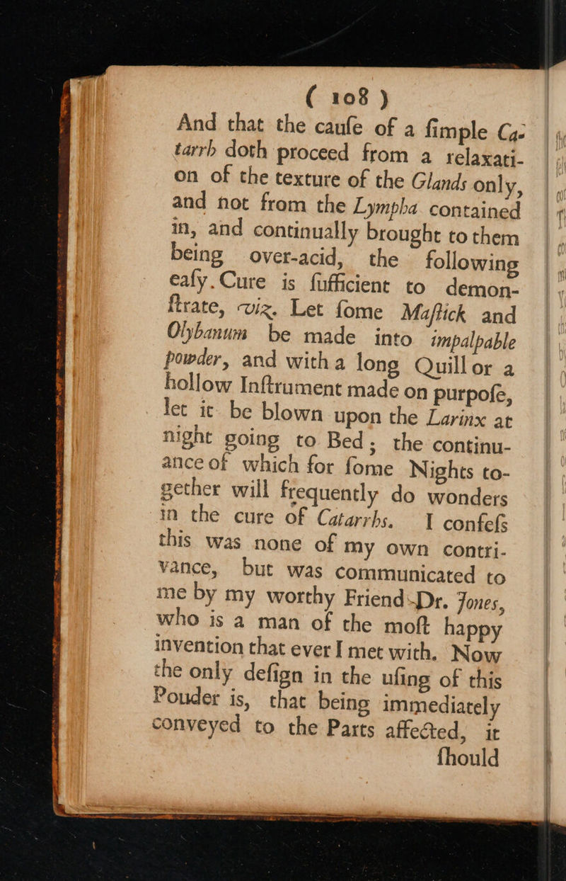                     TE ~~ APRN ONE Te WE MOE TOE BITE CT gINRRS RET 2 | SIG SE AR ong Ca ( 108 ) And that the caufe of a fimple C4 tarrh doth proceed from a relaxati- on of the texture of the Glands on| y; and not from the Lympha contained in, and continually brought to them being over-acid, the following eafy.Cure is fufficient to demon. trate, wiz. Let fome Maftick and Oljbanum be made into impalpable powder, and witha long Quillor a hollow Inftrument made on purpofe, let ic be blown upon the Larinx at night going to Bed; the continu- ance of which for fome Nights to- gether will frequently do wonders in the cure of Catarrhs. 1 confef this was none of My own contri- vance, but was communicated to me by my worthy FriendDr. jones, who is a man of the moft happy invention that ever I met with. Now the only defign in the ufing of this Ponder is, that being immediately conveyed to the Parts affected, it fhould  