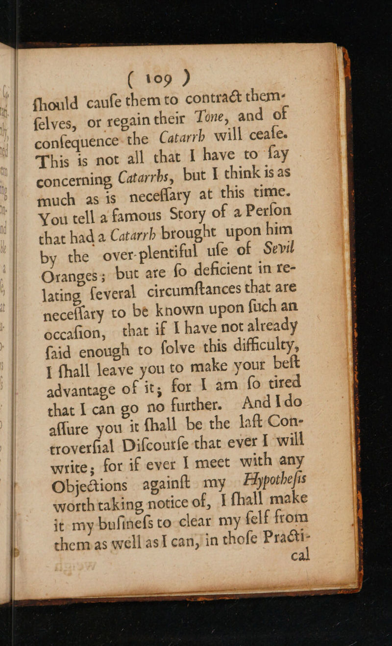   fhould caufe them to contract them- felves, or regain their Tone, and of confequence: the Catarrb will ceafe. This is not all that I have to fay concerning, Catarrbs, but I chink is as much as is neceflary at this time. You tell a famous Story of a Perfon that had a Catarrb brought upon him by the over-plentiful ufe of Sevil Oranges; but ar (o deficient in re- lating feveral circumftances that are neceflary to be known upon fuch an occafion, that if I have not already faid enough to folve this difficulty, { fhall leave you to make your beft advantage of it; for 1 am fo tired that I can go no further. And Ido affure you it {hall be the laft Con- troverfial Difcourfe that ever I will write; for if ever 1 meet with any Objections againft my Hypothefis worth taking notice of, I fhall make it my bufinefs to clear my felf from shenaas well asi can,!in thofe Practi- cal
