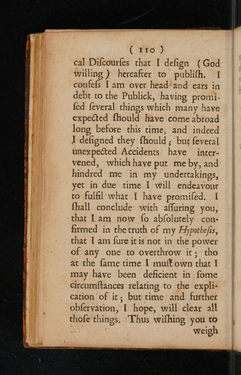  Be 4 ENTE BE TO EE Ee NE I OR i STE TI oo TM ( 110 ) cal Difcourfes that I defign (God willing ) hereafter to publifh. 1 confefs [am over head and ears in debt to the Publick, having promi- fed feveral things which many have expected fliould have come abroad long before this time, and indeed I defigned they fhould ; but feveral unexpected Accidents have inter- vened, whichhave put me by, and hindred me in my undertakings, yet in due time I will endeavour to fulfil what [ have promifed. I fhall conclude with affuring you, that Lam now fo abfolutely con- firmed in thetruth of my Aypothefis, that I am fure it is not in the power of any one to overthrow it; tho at the fame time I muff own that | may have been deficient in fome circumftances relating to the expli- cation of it; but time and further obfervation, I hope, will clear all thofe things, Thus wifhing you to weigh                        