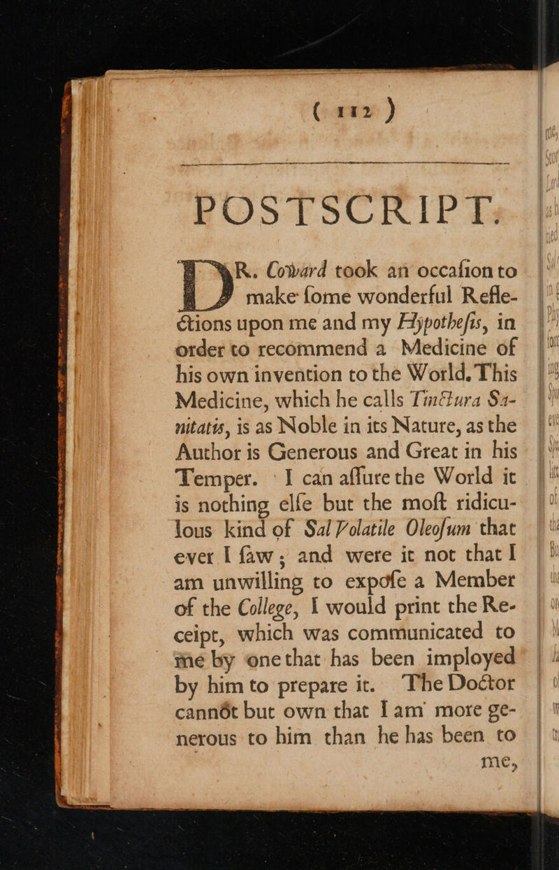  ( 112) POSTSCRIPT. “HR. Coward took an occafion to étions upon me and my Fiypothefis, in order to recommend a Medicine of his own invention to the World. This Medicine, which he calls Timétura Sa- nitatis, is as Noble in its Nature, as the Author is Generous and Great in his Temper. ° I can affure the World ic is nothing elfe but the moft ridicu- lous kind of Sal Volatile Oleofum that ever I faw, and were it not that I am unwilling to expdfe a Member of the College, I would print the Re- ceipt, which was communicated to tne by onethat has been imployed by him to prepare ic. The Doctor cannét but own that Iam’ more ge- nerous to him than he has been to me,    
