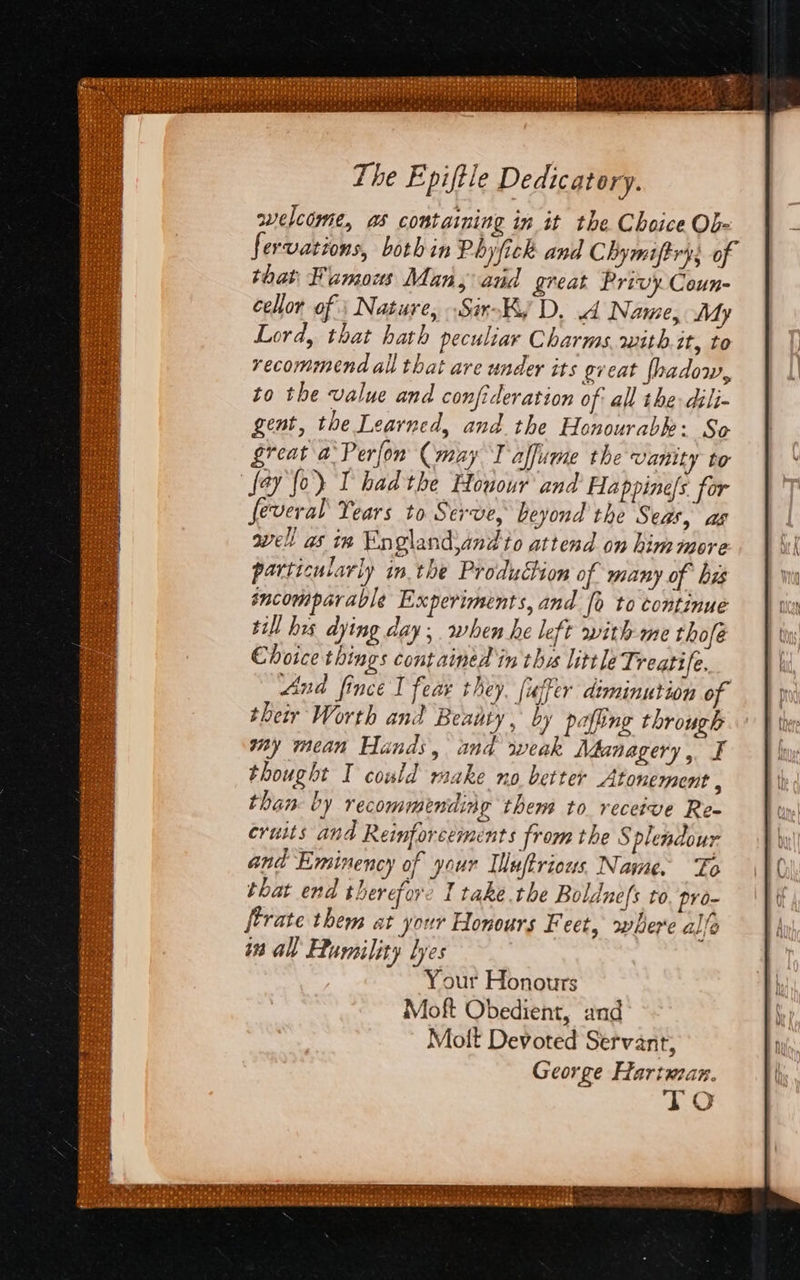 The Epiftle Dedicatory. welcome, as containing in it the Choice Ob- fervations, both in Phy fick and Chymiftry; of that Famous Man, and great Privy. Coun- cellor of | Nature, Sir-Ky D. A Name, My Lord, that hath peculiar Charms. with.it, to recommend all that are under its gveat [hadow, to the value and confideration of all the dili- gent, the Learned, and the Honourabk: So great a’ Perfon (may I alfume the vanity to fay fo) I had the Houour and Happinels for feveral Years to Serve, beyond the Seas, ag well as ia Englandjand to attend on him more particularly in the Production of many of bz sncomparable Experiments, and [o to continue ill hes dying day; when he left with me thofé Choice things contained in the little Treatife. And fince I feas they. [uffer diminution of their Worth and Beauty, by pafiing through my mean Hands, and weak Mdanagery, F thought I could raake no better Atonement , than. by recommending them to receive Re- cruits and Reinforcements from the Splendour and Eminency of your Iluftrious Name. To that end therefore I take the Boldnefs to. pro- [trate them at your Honours Feet, where allo Your Honours Moft Obedient, and Molt Devoted Servant, George Fartuzan. TO
