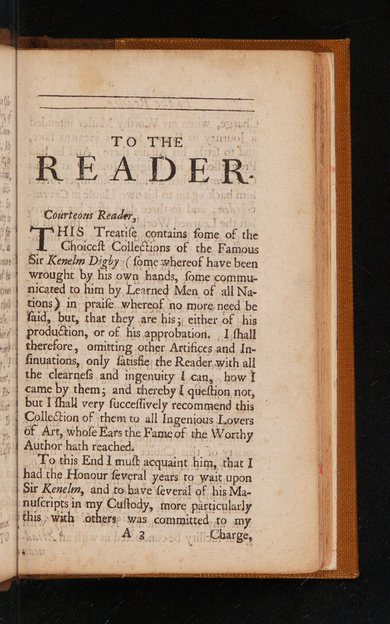 peter ris aiea TO THE > = SS Ns arte ee Sa ae nT ey Se I See ee aT aie s = a serene a See ™ — a ac ‘HIS ‘T'reatife. contains fome of the Ghoiceft Collections of the Famous Sir Kenelm Digby -( {ome whereof have been - wrought by his own hands, fome commu- micated to him by Learned Men of all Na- faid, but, that they are his; either of his production, or of his.approbation, _ I thall therefore, omitting other Artifices and In- finuations, only fauisfie the Reader with all the clearnefs and ingenuity 1 can, , how I came by them; and thereby [ queftion nor, but { fhall very fucceflively recommend this Collection of sthem to all Ingenious Lovers of Art, whofe Ears the Fame of: the Worthy Author hath reached. To this End { muft acquaint him, that I had the Honour feveral years to wait upon Sir Kenelm, and to.have feveral of his Ma- ) nufcripts in my Cuftody, more particularly | this - with (others: was committed. to my Cece Wid kt Charge,