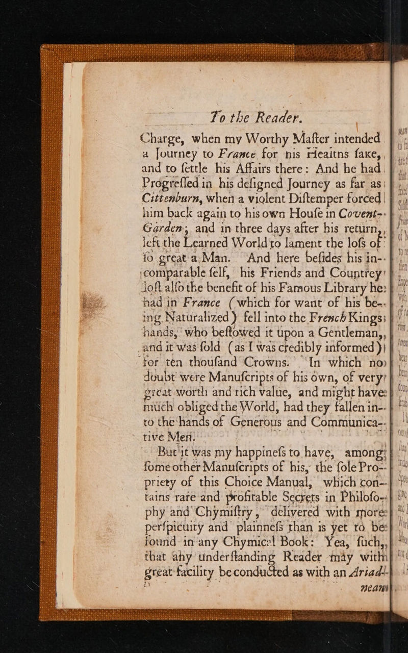 To the Peat Charge, when my Worthy Mafter intended a Journey to France for nis rieaitns faxe, and to fettle his Affairs there: And he had Progrefled in his defigned Journey as far as Cittenburn, when a violent Diftemper forced him back again to hisown Houfe in Covent-- } Garden; and in three days after his return,, left the Vencd Worldto lament the lofs of i fo great'a,Man. “And here befides his in-- | ‘comparable felf, his Friends and Countrey’ joft alfo the benefit of his Famous Library he: had in France (which for want of his be-- ing, Naturalized ) fell into the French Kings: hands, ‘who beftowed it upon a Gentleman,, ‘for ten thoufand Crowns. “In which no doubt bs Manufcripts of his own, of very? great worth and nich value, and might haves} much obliged the World, had they fallen in-- ro the ‘hands of Generous and Communica-. tive Men. But it was my happinefs to have, amon fome other Manuferipts of his, the (ole Pro » priety of this Choice Manual, which con--} tains rare and profitable Becht. | in Philofo-:} :” phy and Chymiftry , delivered with more} perfpicuity and’ plainnefS than is yet to bes}, found in any Chymice! Book: Yea, fuch,, great facility be conducted as with an Ariade- neAaniy 