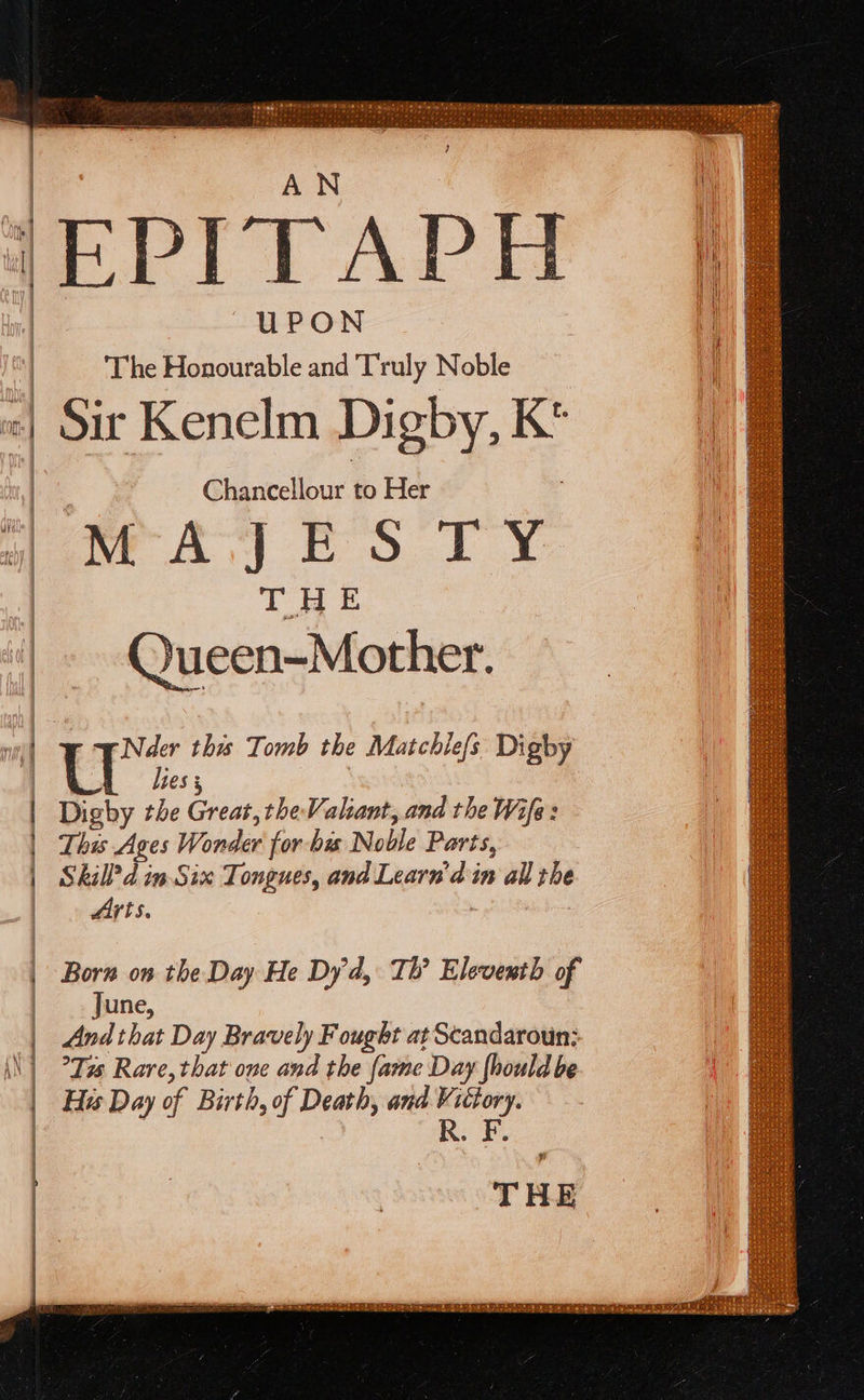         ) EPITAP UPON ‘The Honourable and Truly Noble || Sir Kenelm Digby, K' Chancellour to Her way ES TY i THE \ _~ Queen-Mother. wil ey this Tomb the Matchilefs Digby lees 5 Digby the Great, the Valiant, and the Wife : This Ages Wonder for bis Noble Parts, Skil? d in Six Tongues, and Learn’ din all the Arts.  SR Ol Nn a | Born on the Day He Dy'd, Th’ Eleventh of | _- June, | And that Day Bravely Fought at Scandaroun;: \\ | Tas Rare, that oue and the fame Day {hould be | His Day of Birth, of Death, and Victory. : R 