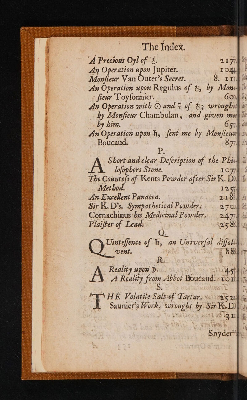‘The index. | ‘A Precious Oyl of &amp;. An Operation upon Jupiter. Monfieur Van Outer’s Secret. h An Operation upon Regulus of &amp;, dy Mien lit » fieur Toyfonnier. 6or4 An Operation with © and &amp; of bs wrought if by Monfiewr Chambulan, and Hee mooey 1 by him. An Operation upon h, fent me by Mines coon bi Boucaud. S77 Ff P. Short and clear Defcription of the Phiid 1 Jofophers Stone. 1077 The Cobatsn of Kents Powder after Sir K. D)} 1 Met hod. 12554 Jin Excellent Panacea. ~ | VIBE hy Sir K. D's. Sympathetical Poseiders 27008 bi Cornachinus his Medicinal Powder. 2.4.77. Q. Sean of h, an 1 Untverfal diffoll- vent. $8) R.. AA Reality upon ). Ashik AA Reality fr ce Abbot Boucaud: LOU} if; HE Volatile: We of Tartar. en Te Saunier’s Work, wrought by Sir KD) N19 0 es 