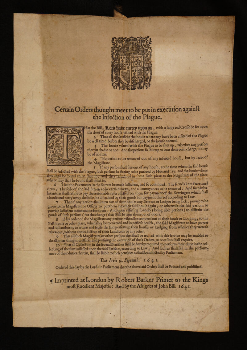 it meet to be put in execution a: the Infection of the Plague. Hatthe Bill, f£,0Jto I)atl£ Jttetcy ttpOtt US , with a large red CroiTc be fet upon the door of every houfe vifited with the Plague. Z That all the Stuffe in the houfe where any have been vifited of the Plague be well aired, before they be difcharged, or the houfe opened. 3 The houfe vifited with the Plague to be (hut up, whether any petfon therein do die or not: And theperfons fo (hut up to bear their own charge, if they be of abilitie. - 4 No perfon to be removed out of any infe&ed houfe, but by leave or the Magiftrate, 5 If any perfon (hall flee out of any houfe, at the time when the (aid houfe Avail be infe&ed with the Plague, filch perfons fo fleeing to be purfued by Hue and Cry» and the houfe where thevfftaii be found to be foutfupT’STid' 'they reftrained in fome fuch place as the Magiftrate or theplace where they (hall be found fhall think fit. b 6 That the Pavements in the Streets be made fufficient, and fo continued; TheKenels kept fweet and clean j The (bile of the faid Streets to be carried away, and all annoyances to be removed : And fuch inha¬ bitants as fhall refufe to pay thcreafonable rates aflfeffcd on them for paymentof the Scavingcrs which fhall clean fe and carry away the foile, be diftrained by their goods for payment thereof according to Law. 7 That if any perfons fhall turn out of their houfes any Servant or Lodger being nek, power to be given to the Magiftrate or Officer to put them into their faid houfe again, or otherwife the faid perfons to provide fufficient maintenance for themj And upon refufing fotodo (being able perfons) to diftrain the goods of fuch perfons ( for the charge) that fhall fo turn them out of doors. S If by order of the Magiftrate any perfons vifited be removed out of their houfe or Lodging, to the Pcft-houfc or other place, when they be recovered and in perfect health, the faid Magiftrate to have power and full authority to return and fettle the faid perfons in their houles or Lodging from whence they were fo taken out, without contradi&ion of their Landlords or any other. 9 That all fuch Magiftrates or other perfons that (hall be trufted with this fervicc may be enabled to do all other things ncceffarie, and purluing the execution of thefe Orders, as occafion (hall require. 10 ^hatallCoIlcdors in thcfeverallParifoes (ball be hereby required to perform their dutic in the col¬ lecting of the foms affeffed upon the (aid Parifhes, according to Law 5 And fuch as fhall fail in the perform¬ ance of their duties therein, fhall be liable to fuch penalties as fhall be infli&cdby Parliament. * * _ k i „ - ^ ^ ; t 'Die Ioyis p* Septemb. i 6 4.1. Ordered this day by the Lords in Parliament that the abovelaid Orders fhall be Printed and publifhed. i- 1 • » f Imprinted at London by Robert Barker Printer to the Kings moft Excellent Majcftie: And by the Afsignes of John Bill. 16^.1. i