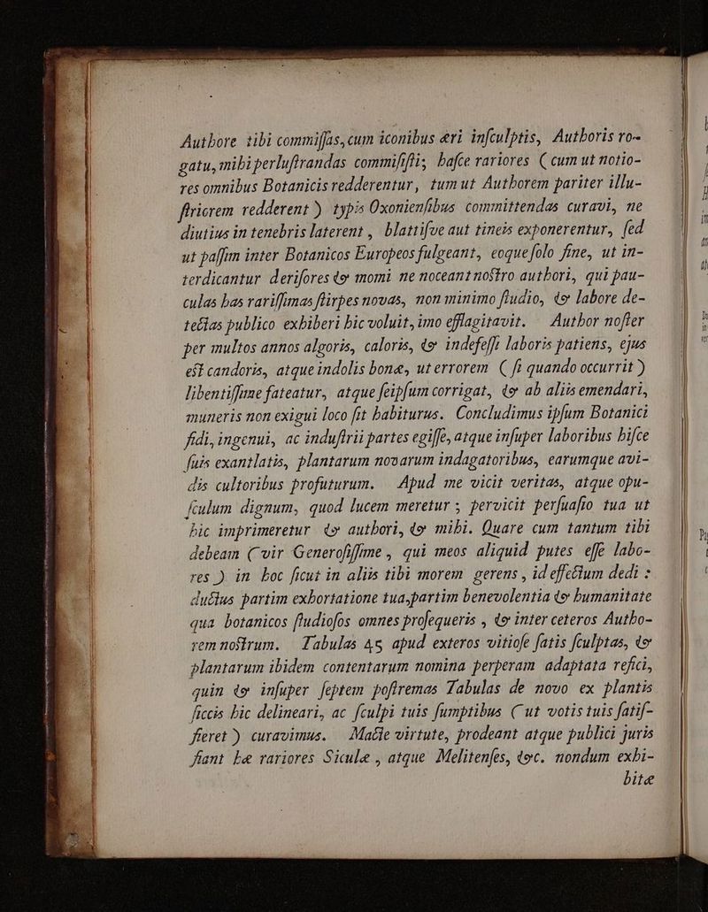 Autbore tibi commiffas, cum iconibus eri. infculptis, Autboris ro- gatu, mibi perlufirandas commififli, bafce rariores. (cum ut notio- res omnibus Botanicis redderentur, tumut Autborem pariter illu- firierem. redderent). typis Oxonienfibus committendas curavi, ne diutius in tenebris laterent ,| blattifve aut tineis exponerentur, [ed ut paffim inter Botanicos Europeos fulgeant, eoque folo fime, ut in- terdicantur. derifores (e momi ne noceant noftro autbori, qui pau- culas bas rariffunas flirpes novas, non minimo fludio, e labore de- teflas publico exbiberi bic voluit, imo efflagitavit. — Autbor nofter per multos annos algoris, caloris, dy indefef]t laboris patiens, ejus eff candoris, atque indolis bone, ut errorem ( ft quando occurrit ) libentiffime fateatur, atque feipfum corrigat, d ab aliis emendari, muneris non exigui loco fit babiturus.. Concludimus ipfum Botanici fidi, ingenui, ac induftrii partes egiffe, atque infuper laboribus bifce fuis exantlatis, plantarum novarum indagatoribus, earumque avi- dis cultoribus profuturum. — Apud me vicit veritas, atque opu- ftulum dignum, quod lucem meretur ; pervicit perfuafto tua ut bic imprimeretur 4» autbori, (o mibi. Quare cum tantum tibi debeam ( wir Generofiffme , qui meos aliquid putes. ef£ labo- res ) in. boc ficut in aliis tibi morem. gerens , id effe&amp;lum dedi : dutlus partim exbortatione tua partim benevolentia te bumanitate qua botanicos fludiofos omnes projequeris , do inter ceteros Autbo- rem noflrum. | Tabulas 4s apud exteros vitiofe fatis [culptas, to plantarum ibidem contentarum nomina perperam. adaptata refici, quin de infuper feptem pofiremas Tabulas de novo ex plantis ficcis bic delineari, ac. fculpi tuis fumptibus (Cut votis tuis fatif- fieret ) curavimus. — Mate virtute, prodeant atque publici juris fant Le rariores Sicule , atque Melitenfes, qoc. nondum exhi- bite