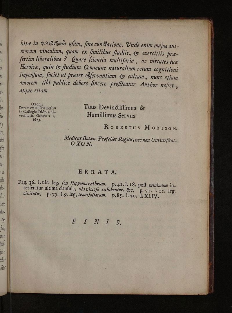bite in Qe ufum, [rne cuntlatione. Unde enim majus ani- morum vinculum, quam ex [rmilibus ffudiis, &amp; exercitiis pre- fertim liberalibus ? Quare. fcientia multifaria , ac virtutes tue , | Heroice, quin de ftudium Commune naturalium rerum Cog tiit ioni ] | — impenfum, faciet ut prater obfervantiam do cultum, nunc etiam x | amorem tibi publice debere fincere. profiteatur. Autbor nofter , y | atque etiam : - (- : i 3 DE iusso uda Tuus Devin&amp;iffimus &amp; | in Collegio Di&amp;o Uni- :11; D ER aus Osiris 4 Humillimus Servus | 1673. MB RosEenrus Monrsox n | ; : | Medicus Botan. Profefgor Regius uec non Unrverfttat. Hg | : O XO N. ji n ERRA T A. a E Pag. 36. l.ult. leg. fon. Hippomarathrum. P. 42.1. 18. poft. sminzmum in- d- d terferatur ultima claufula, z4ivitiofe exhibentur, &amp;c, p. 71. l. 12. leg. i: | civitati, p. 75. l.9. leg, teuuifoliarum. p.85, 1.20. |, XLIV. Iragug A M OC