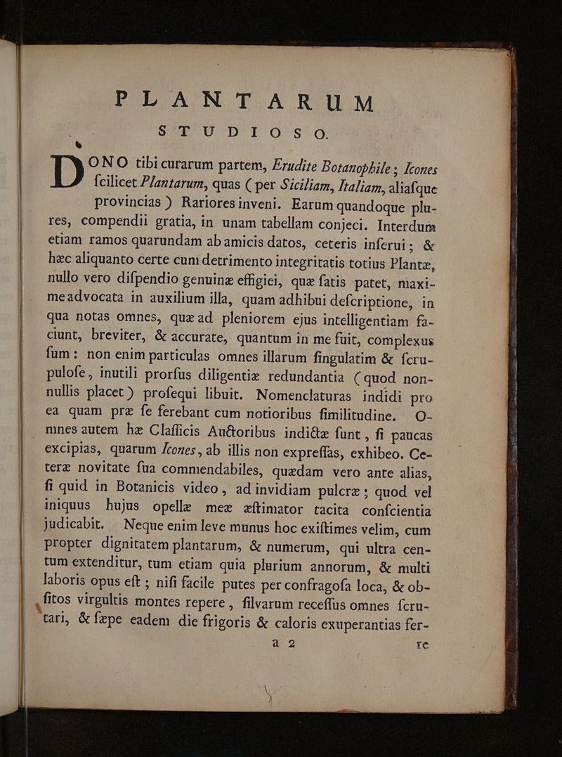 DEANTARUM | S/TUDIOSdJg. . ONO tibi curarum partem, Zrudite Dotanopbile ; Icones Ícilicet Plantarum, quas ( per Siciliam, Italiam, aliafque provincias ) Rarioresinveni. Earum quandoque plu- res, compendii gratia, in unam tabellam conjeci. Interdum etiam ramos quarundam ab amicis datos, ceteris inferui; & hec aliquanto certe cum detrimento integritatis totius Plante, nullo vero difpendio genuine effigiei, quz fatis patet, maxi- meadvocata in auxilium illa, quam adhibui defcriptione, in qua notas omnes, quzad pleniorem ejus intelligentiam fa- ciunt, breviter, & accurate, quantum in me füit, complexus fum: non enim particulas omnes illarum fingulatim & fcru- pulofe, inutili prorfus diligente redundantia (quod non- nulis placet) profequi libuit. Nomenclaturas indidi pro ea quam prz fe ferebant cum notioribus fimilitudine. O- mnes autem hz Clafficis Au&oribus indi&tz fünt , fi paucas excipias, quarum Zcozes, ab illis non expreífas, exhibeo. Ce- terz novitate fua commendabiles, quedam vero ante alias, fi quid in Botanicis video, ad invidiam pulcre ; quod vel iniquus hujus opelle mex zftimator tacita confcientia judicabit. — Neque enim leve munus hoc exiftimes velim, cum propter dignitatem plantarum, & numerum, qui ultra cen- tum extenditur, tum etiam quia plurium annorum, & multi laboris opus eft ; nifi facile putes per confragofa loca, & ob- ,fitos virgultis montes repere, filvarum receffus omnes. fcru- tarl, & fepe eadem die frigoris & caloris exuperantias fer- à 2 re