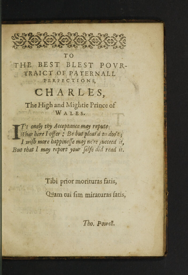 TO the best blest povr- traict of pat.ernall PERFECTIONS, CHARLES, The High and Mightie Prince of Wales. I TV onely thy Acceptance may repute What here I offer ; Be hut pleas'd to doot;• 1 wifh more bappmeffe may m’re /ucceed it; But that 1 may report your filfe did read it* Tibi prior morituras fatis* Qi&m cui fim miraturas fatis, «