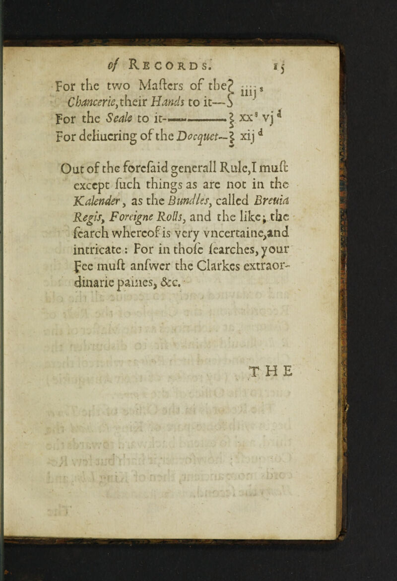 For the two Maftcrs of tbe£ Chancer ie, their Hands to it— S For the Seale to it-—*——— | xxs vjd For deliucring of the Docquet— \ xijd Oat of the forcfaid generali Rule,I muft except fitch things as arc not in the Kalender, as the Bundles, called Breuia Regis, Foreigne Rolls, and the like; the fearch whereof is very vncertaine,and intricate: For in thole iearches, your fee muft anfwer the Clarkes extraor¬ dinary paines, See. - ' J A v ? T ■ :*s ir