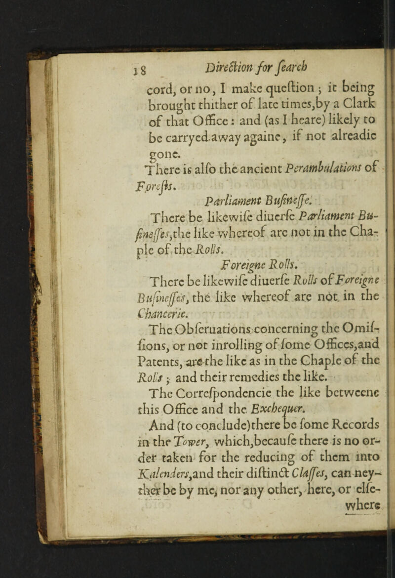 cord, or no, I make queftion ; it being brought thither of late times,by a Clark of that Office: and (as I heare) likely to be carryed away againe, if not alreadie gone. There is alfo the ancient Perambulations of - Fpnjh. Parliament Bufineffe. There be likewife diuerfe Parliament Bu- fnefcs.the like whereof are not in the Cha- pie of the Rolls. For eigne Rolls. There be likewife diuerfe Rolls of Foreigne Bujinejfes, the like whereof are not in the Chancerie. The Obferuations concerning the Omif- fions, or not inrolling of fome Offices,and Patents, are the like as in the Chaple of the Rolls j and their remedies the like. The Correfpondencie the like betweene this Office and the Exchequer. And (to conclude)there be lome Records in the Tower, which,becaufc there is no or¬ der taken for the reducing of them into KalenJers^nd their diftindt Claffes, can ney~ ther be by me, nor any other, here, or elfe- where