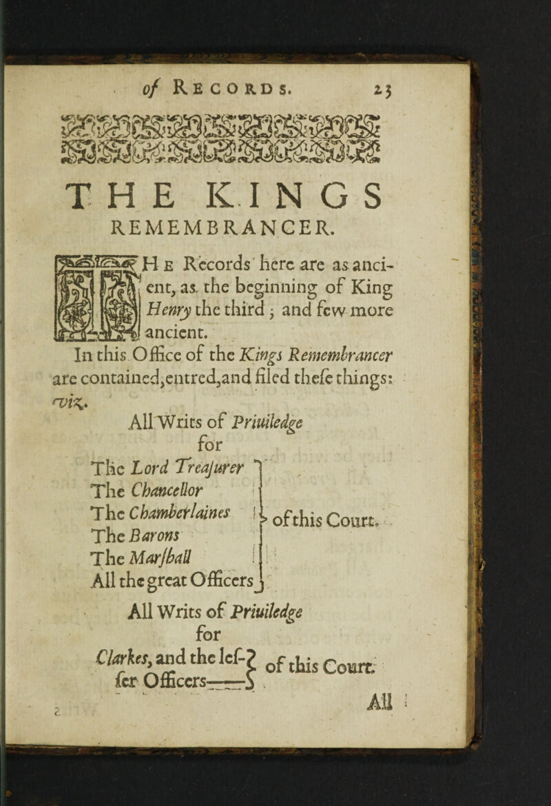 > of this Court, THE KINGS REMEMBRANCER. H e Records here are as anci¬ ent, as. the beginning of King Henry the third; and few more ancient. are contained>entred5and filed thefe things; *viz* All Writs of Priuiledge for The Lord Treajurer The Chancellor The Chamberlaines The Barons The Morjball All the great Officers , All Writs of Priuiledge for Clarhiiand the let? of this Coan, icr Officersi