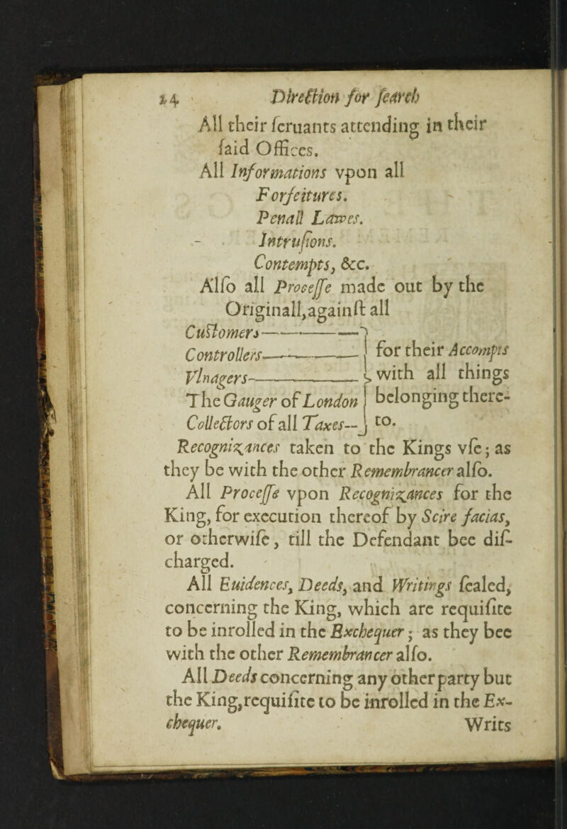 \ i-4 ' Direction for femh All their femants attending in their laid Offices, All Informations vpon all F orfeituns. Penal! Lowes. Intruftons. Contemptsy See. Alfo all Proceffe made out by the Originaffiagaiiift all Cud omen-—-- Controllers- Vlnagers— for their Accomps with all things belonging there¬ to. T he Gauger of London Colie Clors of all Taxes— Recognisances taken to the Kings vie; as they be with the other Remembrancer alio. All Procejfe vpon Recognisances for the King, for execution thereof by Scire facias, or otherwife, till the Defendant bee di£ charged. All Euidencesy Deeds} and Writings fealed, concerning the King, which are requifite to be inrolled in the Exchequer; as they bee with the other Remembrancer alfo. All Deeds concerning any other party but the King,reguifite to be inrolled in the Ex¬ chequer. Writs