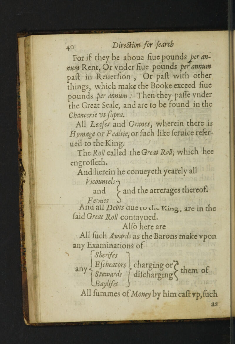 For if they be abouc fiuc pounds Jper an¬ num Rent, Or vnder fiue pounds per annum pa ft in Rcuerfion , Or paft with other things, which make the Booke exceed hue pounds per annum : Then they parte vnder the Great Seale, and arc to be found in the Chancer ie vt fupra. All Lsafes and Grants, wherein there is Homage or Fealtje, or fuch like feruice refer- ued to the King. The Roll called the Great Roll, which hee engrofleth. And herein he conueyeth yearely all Vicountelsn and C and the arrerages thereof. F ernes b And all Debts due cu dit, King, are in the faid Great Roll contayned. Alfo here arc All fuch Awards as the Barons make vpon any Examinations of ^ f Sheriffs 1 J Efcheators 1 chargin^or? f c 1 sLard, j difeharging^thcm of LBaylifes j All fummes of Money by him caft i filch