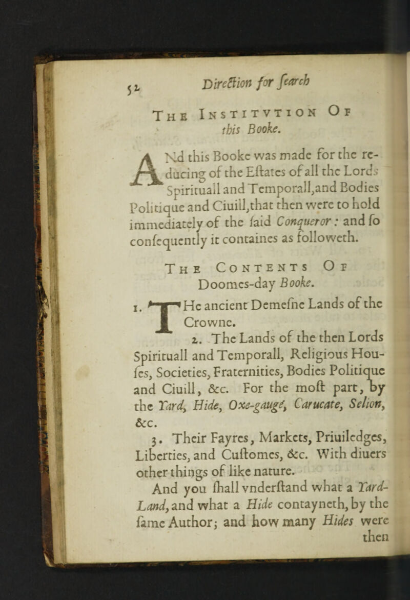 Direction for far eh The Institvtion Or this Booke. AXd this Booke was made for the re¬ ducing of the Eftatcs of all the Lords Spirituail and Temporal!,and Bodies Politique and Ciuill,that then were to hold immediately of the /aid Conqueror: andfo confequcntly it containes as followeth. The Contents Of Doomes-day Booke. He ancient Demefnc Lands of the Crowne. i. The Lands of the then Lords Spirituail and Temporall, Religious Hou- fes, Societies, Fraternities, Bodies Politique and Ciuill, &c. For the moft part, by the Yard, Hide, Oxe-gaug^ Carucate, Seliony &c. 3. Their Fayres, Markets, Priuiledgcs, Liberties, and Cuftomcs, &c. With diuers other things of like nature. And you fhall vnderftand what a Yard- Land, znd what a Hide contayncth, by the fame Author; and how many Hides were