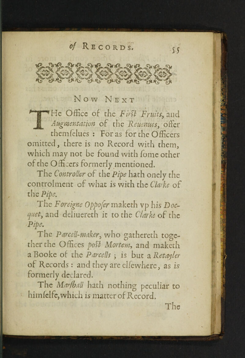 Now Next He Office of the FirU Fruits, and Augmentation of the Reuenucs, offer themfelues : For as for the Officers omitted, there is no Record with them, which may not be found with fome other of the Officers formerly mentioned. The Controller of the Pipe hath onely the controlment of what is with the Clarke of the Pipe. The Foreigne Oppofer maketh vp his Doc- quet, and dciiuereth it to the Clarke of the Pipe. The Par cell-maker, who gathereth toge¬ ther the Offices pott Mortem, and maketh a Booke of the Parcells 5 is but a Retailer of Records: and they are elfewhcre, as is formerly declared. The Mar/ball hath nothing peculiar to himfelfc, which is matter of Record,