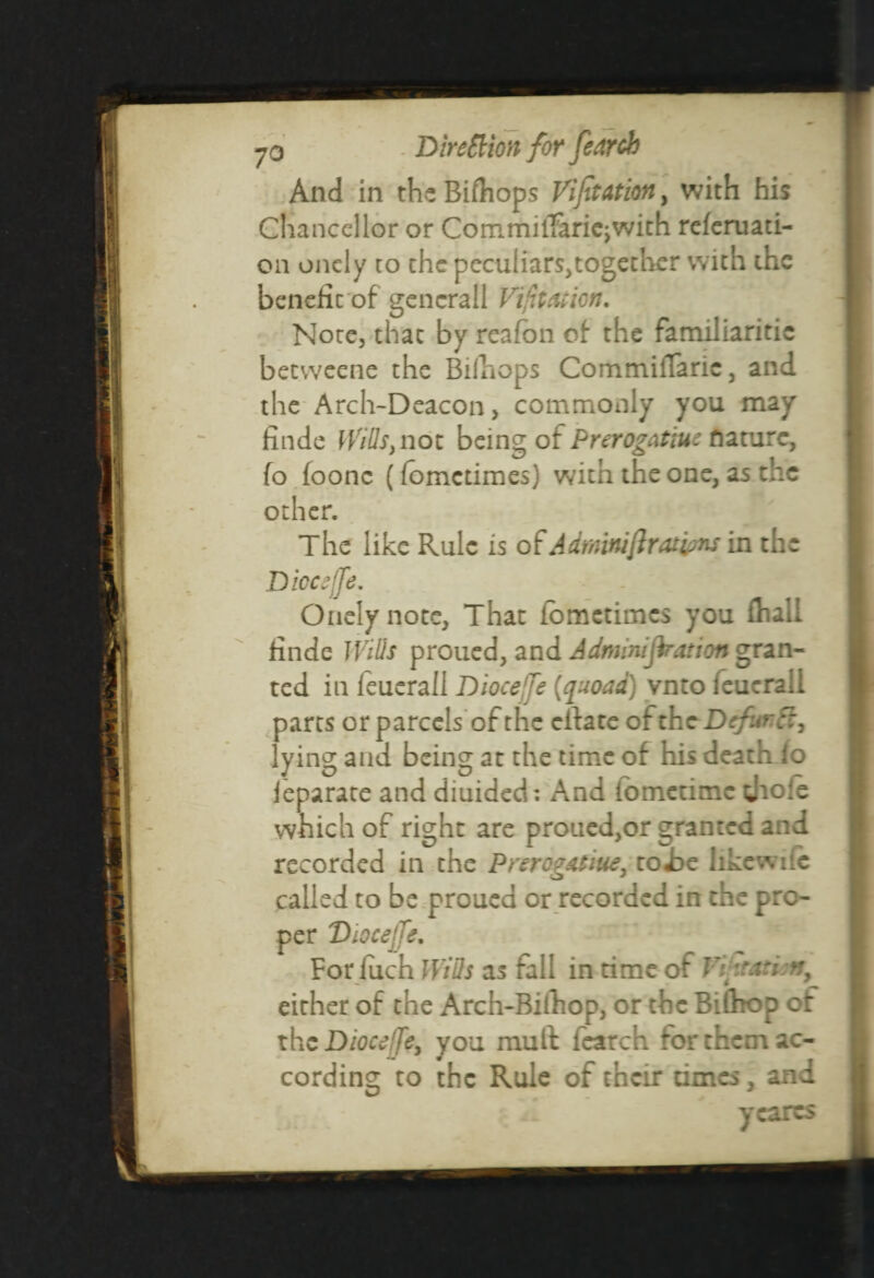 And in the Bifhops VijitAtion, with his Chancellor or CommiiTaricjwith referuati- 011 onely to the peculiars,together with the benefit of gencrall Vijttcuicn. H Note, that by reafon of the familiaritic beeweene the Bifhops Commifiarie, and the Arch-Deacon > commonly you may finde Witts, not being of Prerogatiuc nature, fo foonc (fomedmes) with the one, as the other. The like Rule is of Adminiftratims in the Diocejfe. Onely note, That fometimes you fhall finde Witts proued, and Admmijkation gran¬ ted in feuerall Diocejfe {quoad) vnto feucrali parts or parcels of the elf ate ofth cDcfur.ft, lying and being at the time of his death io ieparate and diuided: And fometime thofe which of right are proued,or granted and recorded in the Prerog&tiue, to-be like wife called to be proued or recorded in the pro¬ per Diocejfe. For fuch Witts as fall in time of ViitaWn, either of the Arch-Bifhop, or the Bifhop of the Diocejfe, you muft fearch for them ac¬ cording to the Rule of their dmes, and ycarts