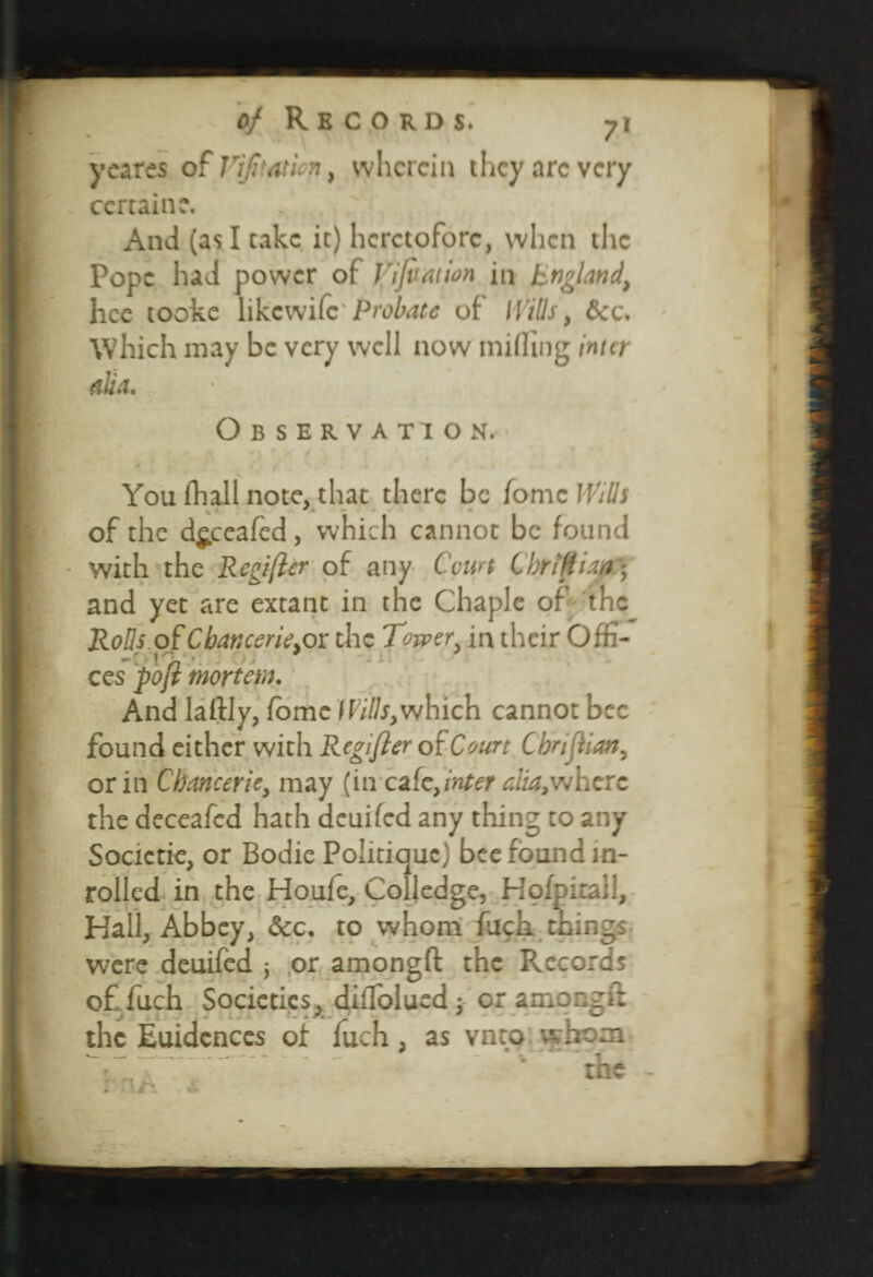 ycares of lrifitathn, wherein they arc very certain c. And (as I take it) heretofore, when the Pope had power of Vi fixation in England, hee tooke likewife Probate of Wills, &c. Which may be very well now miffing inter alia. Observation. You fhall note, that there be fomc Wills of the d^ceafcd, which cannot be found with the Rcgijicr of any Court C hr iff i an) and yet are extant in the Chaplc of the Rolls oCCbancerie.ox the Tower in their Offi- ccs poji mortem. And laftly, fomc IVills,which cannot bee found either with Regifler of Court CbrijEan, or in Chancer ie, may (in cafe,inter alia,'where the deceafcd hath deuifed any thing to any Societie, or Bodie Politique) bee found in- rolled in the Houfe, Colledge, Hofpitall, Hall, Abbey, dee, to whom fuck things were deuifed ; or amongft the Records offuch Societies, diiTolued : or among it the Euidcnces of luch, as vntp whom