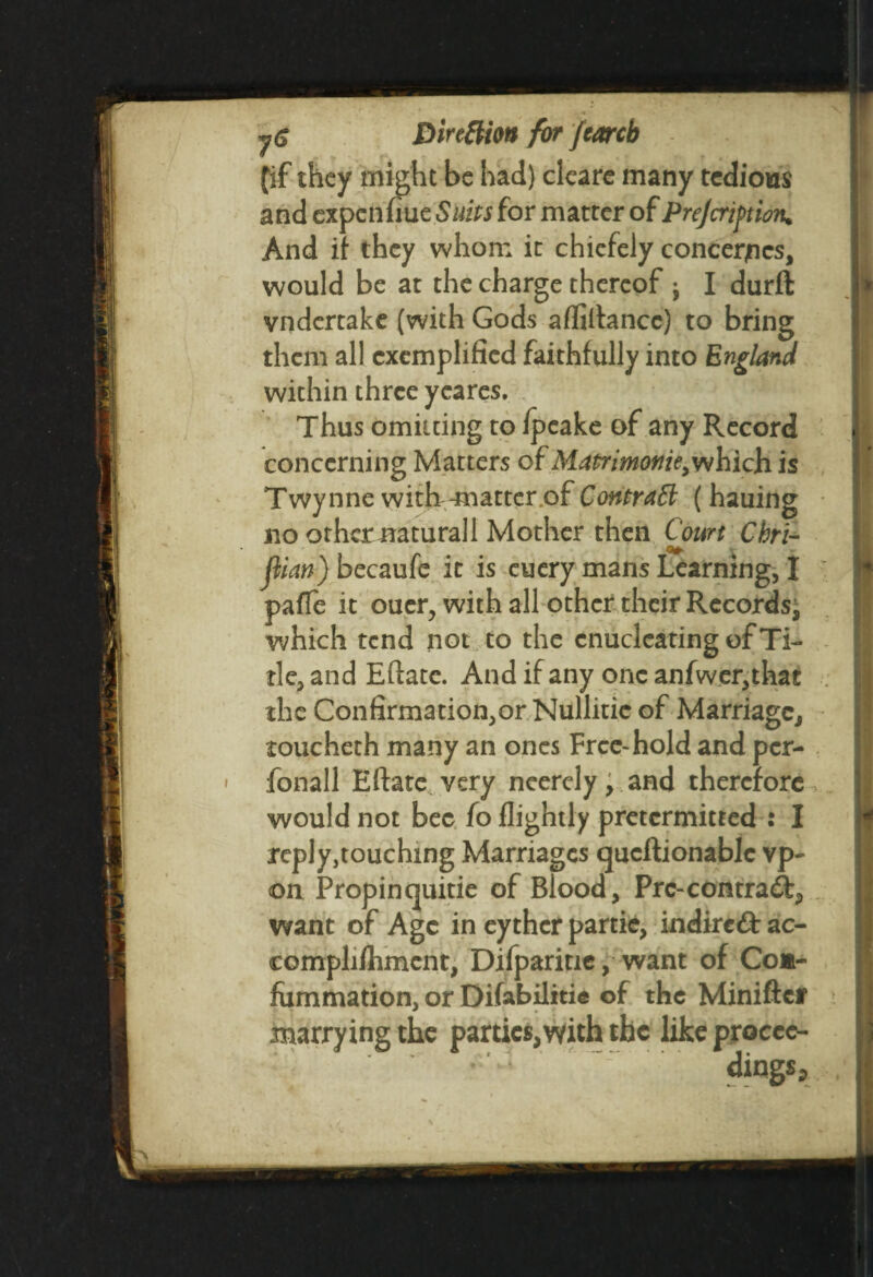 (if they might be had) cleare many tedious and expenfiue Suits for matter of Prejcriftion. And if they whom it chiefely concedes, would be at the charge thereof j I durft vndertake (with Gods affiltancc) to bring them all exemplified faithfully into England within three yeares. Thus omitting to fpeake of any Record concerning Matters of Matrimonie,which is Twynne with^natter.of Contrail ( hauing no other natural 1 Mother then Court Chri- fiian) becaufe it is cuery mans Learning, I : pafle it ouer, with all other their Records, which tend not to the enucleating of Ti¬ tle, and Eftatc. And if any one anfwer,that the Confirmation,or Nullitie of Marriage, toucheth many an ones Free-hold and per- fonall Eftate very neerely, and therefore would not bee fo flightly pretermitted : I reply,touching Marriages queftionablc vp- on Propin quitie of Blood, Prc-contract, want of Age in eythcr panic, indireft ac- complifhment, Difparitie, want of Coa- fummation, or Difabilitie of the Miniftct marrying the parties,with the likeprocee- ^ - . dings j