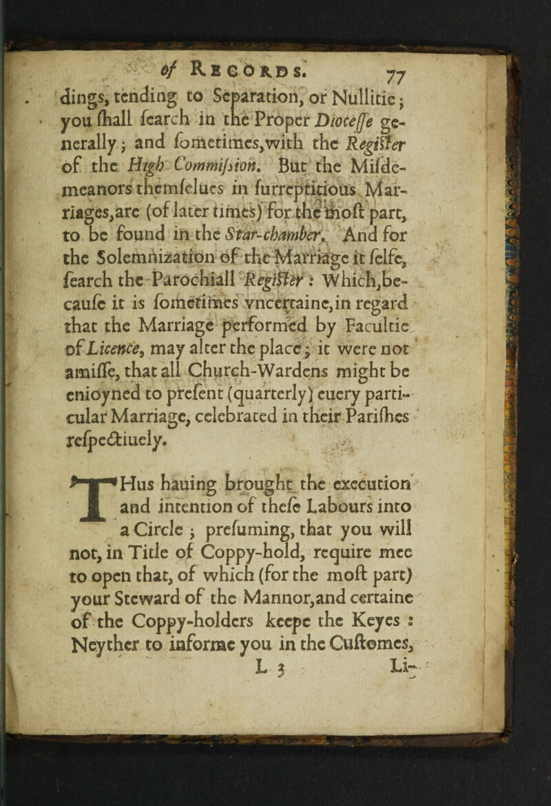 dings, tending to Separation, or Nullitic j you (hall fearch in the Proper Dioceffe ge¬ nerally ; and fometimesjwith the Register of the High Commijiion. But the Mifde- mcanors thcmfelues in furreptitious Mar- riages,arc (of later times) for the ihoft part, to be found in the Star-chamber. And for the Solemnization of the Marriage it felfc, fearch the Parochiall Register : Which,be- caufe it is fometimes vncertainc,in regard cnioyned to prefent (quarterly) euery parti- cular Marriage, celebrated in their Paddies relpe&iuely. :- that the Marriage performed by Facultie of Licence, may alter the place; it were not amiife, that all Church-Wardens might be THus hauing brought the execution and intention of the/e Labours into a Circle j prefuming, that you will not, in Title of Coppy-hold, require mee to open that, of which (for the mod: part) your Steward of the Mannor,and certaine of the Coppy-holdcrs keepe the Keyes Neythcr to informc you in the Cuftomes, L 3 ; Li-